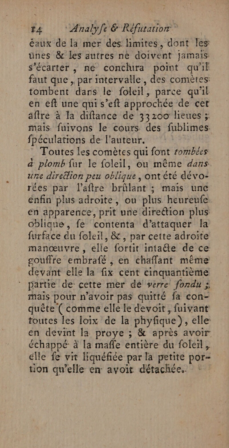 éaux de la mer des: limites, dont les unes &amp; les autres ne doivent jamais s'écarter , ne conclura point qu'il faut que , par intervalle, des comètes: tombent dans le foleil, parce qu'il en eft une qui s’eft approchée de cet afire à Ta diftance de 33200 lieues ; mais fuivons le cours des fublimes. fpéculations de l’auteur. Toutes les comètes qui font rombées a plomb {ur le foleil, ou même dans une direëlion peu oPTEn : ontété dévo- rées par l'aftre brûlant : mais une enfin plus adroite, ou plus heureufe en apparence, prit une direction plus oblique, fe contenta d’attaquer la furface du foleil, &amp;, par cette adroïte manœuvre , elle fortit intaéte de ce gouffre embrafé , en chaflant même devant elle la fix cent cinquantième partie de cette mer de verre fondu ;, mais pour n'avoir pas quitté fa con- quête ( comme elle le devoit, fuivant toutes les loix de la phyfique), elle: en devint la proye ; &amp; après avoir échappé à la mafle entière du foleïl, elle fe vit liquéfiée par la petite por- tion qu'elle en avoit détachée.