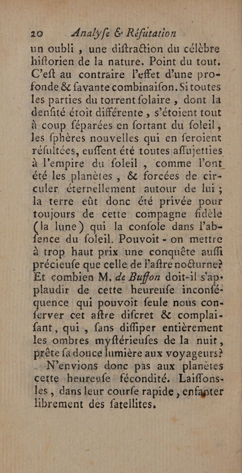 un oubli , une diftration du célébre hiflorien de la nature. Point du tout. C’eft au contraire l’effet d’une pro- fonde &amp; favante combinaifon.Sitoutes les parties du torrent folaire , dont la denfité étoit différente , s’étoient tout à coup féparées en fortant du foleil, les fphères nouvelles qui en feroient réfultées, euflent été toutes affujetties à l'empire du foleil , comme Pont été les planètes , &amp; forcées de cir- culer éternellement autour de lur; la terre eût donc été privée pour toujours de cette compagne fidèle CE lune) qui la confole dans lab- ence du foleil. Pouvoit - on mettre à trop haut prix une conquête auf précieufe que celle de Paftre noëturner Et combien M. de Buffon doit-1l s’ap- plaudir de cette heureufe inconfé- quence qui pouvoit feule nous con- ferver cet aftre difcret &amp; complai- fant, qui, fans diffiper entièrement les ombres myftérieufes de la nuit, prête fa douce lumière aux voyageurs? N’envions donc pas aux planètes cette heureufe fécondité. Laiflons- les, dans leur courfe rapide ,enfapter librement des fatellites.