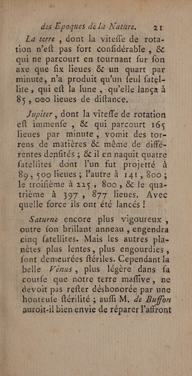 La terre , dont la vitefle de rota- tion n’eft pas fort confidérable , &amp; qui ne parcourt en tournant fur fon axe que fix lieues &amp;: un quart par minute, n'a produit qu'un feul fatel- lite, qui eft la lune , qu’elle lança à 85, 000 lieues de diftance, Jupiter, dont Ja viteffe de rotation eft immenfe , &amp; qui parcourt 16; lieues par minute, vomit des tor- rens de matières &amp; même de diffé- rentes denfités ; &amp; 1l en naquit quatre fatellites dont lun fut projetté à 89, 500 lieues ; Pautre à 141, 800 ; le troifième à 225, 800, &amp; le qua- trième à 397 , 877 lieues. Avec quelle force ils ont été lancés ! Saturne encore plus vigoureux , outre fon brillant anneau , engendra cinq fatellites. Mais les autres pla- nètes plus lentes, plus engourdies, font demeurées ftériles. Cependant la belle Vénus, plus légère dans fa courfe que notre terre maflive, ne devoit pas refter déshonorée par une honteule ftérilité ; auffi M. de Buffon auroit-1l bien envie de réparer l’affront