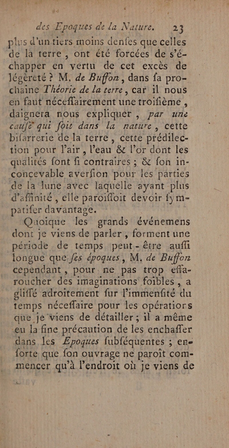 , ‘ LAC des ÆEpoques de la Nature. 23 plus d'untiérs moins denfes que celles de la terre , ont été forcées de s’é- chapper en vertu de cet excès de légéreté ? M. de Buffon , dans fa pro- chaine Théorie de La terre, car il nous en faut néceflairement ne troifième , daignera nous expliquer , par une caufe qui fois dans la nature, cette bifarrerie de la terre, cette prédilec- tion pour lair, l’eau &amp; l’or dont les qualités font fi ae: ; &amp; fon 1n- concevable averfion pour les parties de la ‘lune,avec laquelle ayant plus d'afñnité , elle paroïfloit devoir {; m- patifer davantage. Quoique les grands événemens dont je viens de parler, forment une période de temps. peut. - être aufn longue que:fes époques, M. de Buffon cependant , pour ne pas trop effa- roucher des imaginations foibles , a gliffé adroitement fur l'immenfité du temps néceffaire pour les opératiors que je viens de détailler ; il a même eu la fine précaution de les enchaffer dans les Æpoques fubféquentes ; ; Ens forte. que fon ouvrage ne paroît com- mencer qu'à l’endroit où Je viens de LE