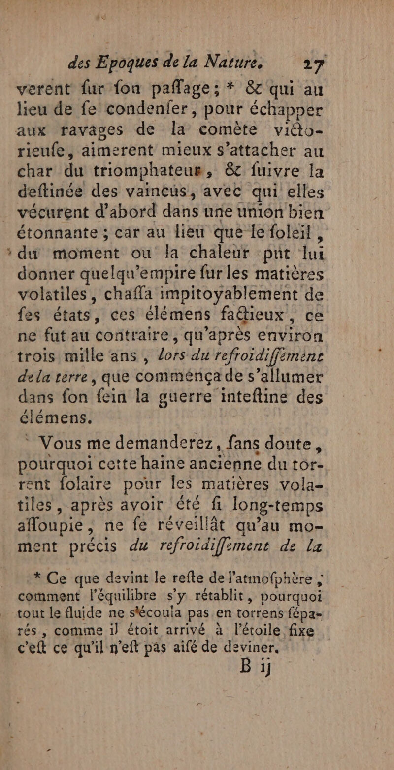 A verent fur fon paflage; * 87 qui au lieu de fe condenfer , pour échapoer rieufe, aimerent mieux s'attacher au char du triomphateur, &amp;c fuivre la deftinée des vaincus, avec qui elles vécurent d’abord dans une union bien étonnante ; car au lieu que le foleil, du moment ou la chaleur put lui donner quelqu'empire fur les matières volatiles, chaffa impitoyablement de fes états, ces élémens fattieux, ce ne fut au contraire, qu'après environ trois mille ans , lors du refroidiffimèns dela terre, que comménça de s’allumer dans fon fein la guerre inteftine des élémens. * Vous me demanderez, fans doute, pourquoi cette haine anciènne du tor-. rent folaire pour les matières vola- tiles , après avoir été fi long-temps afloupie, ne fe réveillät qu’au mo- ment précis du refroidiffiment de la * Ce que devint le refte de l’atmofphère ; comment l'équilibre s’y rétablit, pourquoi tout Le fluide ne stécoula pas en torrens fépa- rés , comme i) étoit arrivé à l'étoile fixe c'eft ce qu'il n’eft pas aifé de deviner. Bi