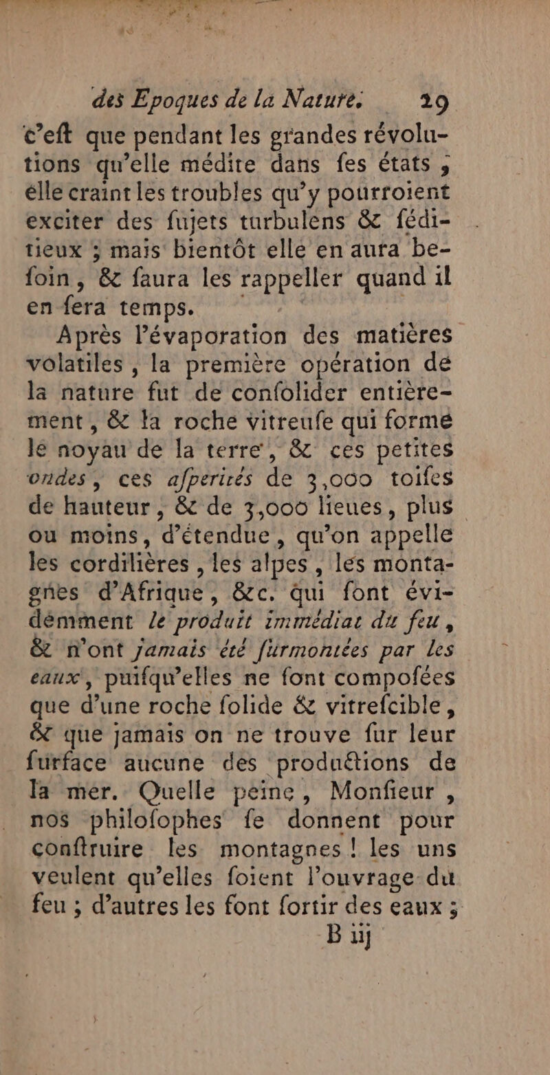 c’eft que pendant les grandes révolu- tions qu’elle médite dans fes états , élle craint les troubles qu’y Soûrroient exciter des fujets turbulens &amp; fédi- tieux 3 mais bientôt ellé en aura be- foin, ‘8 faura les rappeller quand il en fera temps. Après Pévaporation des matières volatiles , la première opération dé la nature fut de confolider entière- ment , &amp; la roche vitreufe qui forme le noyau de la terre, &amp; ces petites ondes, ces afperirés de 3,000 toifes de hauteur ; &amp; de 3,000 lieues, plus où moins, d’étendue , qu'on appelle les déranières les alpes , les monta- gnes d'Afrique , rap qui font évi- démment Le produit immédiat du feu, n'ont Jamais été [irmontées par les eaux, puifqwelles ne font compofées que d’une roche folide &amp; vitrefcible, &amp; que Jamais on ne trouve fur leur furface aucune des produétions de la mer. Quelle peine, Monfieur , nos philofophes fe donnent pour conftruire les montagnes ! les uns veulent qu’elles foient l’ouvrage-du feu ; d’autres les font fortir des eaux 5