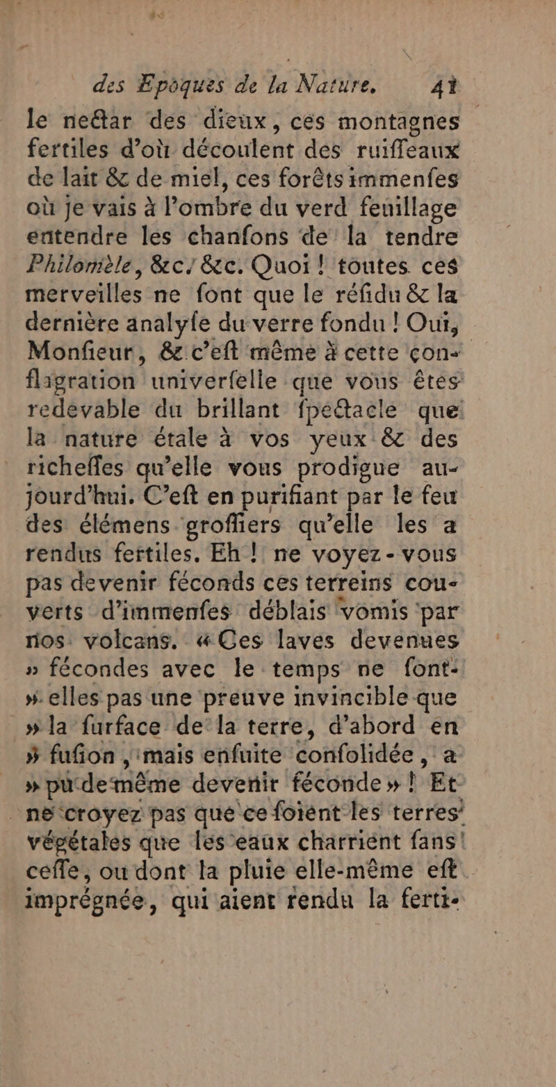 le near des dieux, cés montagnes fertiles d'où découlent des ruiffeaux de lait &amp; de miel, ces forêts immenfes où Je vais à l’ombre du verd feuillage entendre les chanfons de la tendre Philonièle, &amp;c/&amp;c. Quoi! toutes ces merveilles ne font que le réfidu &amp; la dernière analyle du verre fondu ! Oui, Monfieur, &amp; c’eft même à cette con+ fligration univerfelle que vous êtes redevable du brillant fpéétacle que: la nature étale à vos yeux &amp; des richelfes qu’elle vous prodigue au- jourd’ hui. C’eft en purifiant par le feu es élémens groffiers qu’elle les a rendus fertiles. Eh !! ne voyez-vous pas devenir féconds ces terreins cou- verts d’immenfes déblais vomis ‘par nos: volcans. &amp; Ces laves devenues » fécondes avec le temps ne font: #. elles pas une preuve invincible que » la furface dela terre, d’abord en 5 fufon , mais enfuite ÉoHiotidés à » pu de même devenir féconde » ! Et _nécroyez pas qué'ce foient les terres’ vépétales que leseaux charrient fans! ceffe, ou dont la pluie elle-même eft imprégnée, qui aient rendu la fertt-