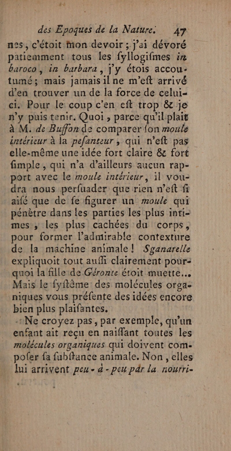 © A: des Epoques de la Nature 47 nes, c’étoit mon devoir ; j’ai dévoré patiemment tous les fyllogifmes 2 baroco, in barbara, j'y étois accou- tumés; mais jamaisilne m'’eft arrivé d’en trouver un de la force de celui- ci. Pour le: coup c’en eft trop &amp; je n’y puis tenir, Quoi, parce qu'ilplait à M. de Buffon de comparer fon moule éntérieur à la pefanteur , qui n’eft pas elle-même une idée fort claire &amp; fort fimple , qui n’a d’ailleurs aucun rap- port avec le moule intérieur, il vou- dra nous perfuader que rien n’eft fi af que de fe figurer un moule qui pénètre dans les parties les plus inti- mes; les plus cachées du corps, pour former l’admirable contexture de la machine animale! Sranarelle expliquoit tout aufh clairement pour: quoi la fille ide Géronte étroit muette. Mais le fyftème des molécules orga- niques vous préfente des idées encore bien plus plaifantes, -:Ne croyez pas, par exemple, qu’un enfant ait reçu en naïflant toutes les molécules organiques qui doivent com. pofer fa fub{tance animale. Non, elles lui arrivent peu - 4 - peu pr la nourri-