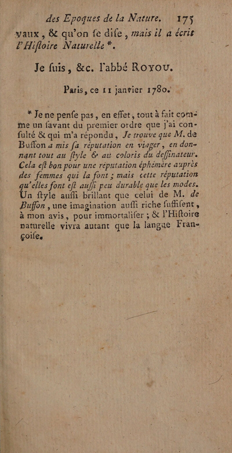 vaux, &amp; qu’on fe dife, mais il a écris l'Hifloire Narurelle *. ere Je fuis, &amp;c. l'abbé Royou. Paris, ce 11 janvier 1780. * Je ne penfe pas, en effet, tout à fait come me un favant du premier ordre que j'ai con- fulté &amp; qui m'a répondu, Je trouve que M. de Buffon 4 mis fa réputation en viager, en don- nant tout au flyle 6 au coloris du deffinateur. Cela et bon pour une réputation éphémère auprès des femmes qui la font ; mais cette réputation qu'elles font ef? aufji peu durable que les modes. Un ftyle auffi brillant que celui de M. de Buffon , une imagination anffi riche fuient , à mon avis, pour immortalifer ; &amp; l'Hiftoire naturelle vivra autant que la langue Fran- golfe, |
