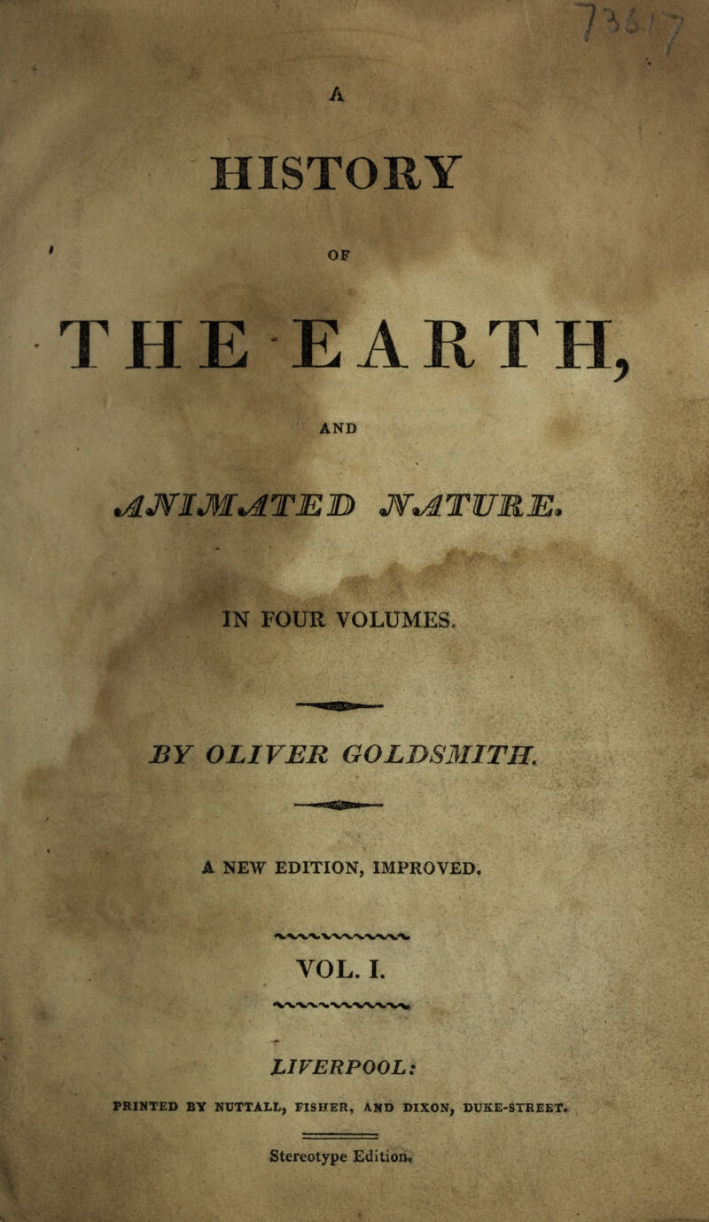 HISTORY OF THE EARTH AND »AJ¥IM^TEB J¥*dTURE, IN FOUR VOLUMES. BY OLIVER GOLDSMITH. A NEW EDITION, IMPROVED. VOL. I. LIVERPOOL; PRINTED BY NUTTALL, FISHER, AND DIXON, DUKE-STREET. Stereotype Edition.