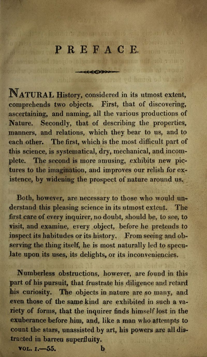 PREFACE. Natural History, considered in its utmost extent, comprehends two objects. First, that of discovering, ascertaining, and naming, all the various productions of Nature. Secondly, that of describing the properties, manners, and relations, which they bear to us, and to each other. The first, which is the most difficult part of this science, is systematical, dry, mechanical, and incom- plete. The second is more amusing, exhibits new pic- tures to the imagination, and improves our relish for ex- istence, by widening the prospect of nature around us. ^ Both, however, are necessary to those who would un- . derstand this pleasing science in its utmost extent. The first care of every inquirer, no doubt, should be, to see, to visit, and examine, every .object, before he pretends to inspect its habitudes or its history. From seeing and ob- serving the thing itself, he is most naturally led to specu- late upon its uses, its delights, or its inconveniencies. Numberless obstructions, however, are found in this part of his pursuit, that frustrate his diligence and retard his curiosity. The objects in nature are so many, and even those of the same kind are exhibited in such a va- riety of forms, that the inquirer finds himself lost in the exuberance before him, and, like a man who attempts to count the stars, unassisted by art, his powers are all dis- tracted in barren superfluity. VOL. I.—55. b
