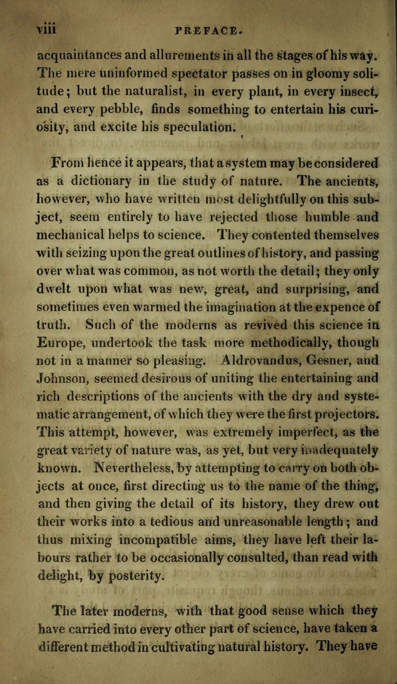 acquaintances and allurements in all the stages of his way. The mere uninformed spectator passes on in gloomy soli- tude ; but the naturalist, in every plant, in every insect, and every pebble, finds something to entertain his curi- osity, and excite his speculation. From hence it appears, that a system may be considered as a dictionary in the study of nature. The ancients, however, who have written most delightfully on this sub- ject, seem entirely to have rejected those humble and mechanical helps to science. They contented themselves with seizing upon the great outlines of history, and passing over what was common, as not worth the detail; they only dwelt upon what was new, great, and surprising, and sometimes even warmed the imagination at the expence of truth. Such of the moderns as revived this science in Europe, undertook the task more methodically, though not in a manner «o pleasing. Aldrovandus, Gesner, and Johnson, seemed desirous of uniting the entertaining and rich descriptions of the ancients with the dry and syste- matic arrangement, of which they were the first projectors. This attempt, however, was extremely imperfect, as the great variety of nature was, as yet, but very inadequately known. Nevertheless, by attempting to carry on both ob- jects at once, first directing us to the name of the thing, and then giving the detail of its history, they drew out their works into a tedious and unreasonable length; and thus mi:^ing incompatible aims, they have left their la- bours rather to be occasionally consulted, than read with delight, by posterity. The later moderns, with that good sense which they have carried into every other part of science, have taken a different method ineuMvating natural history. They have