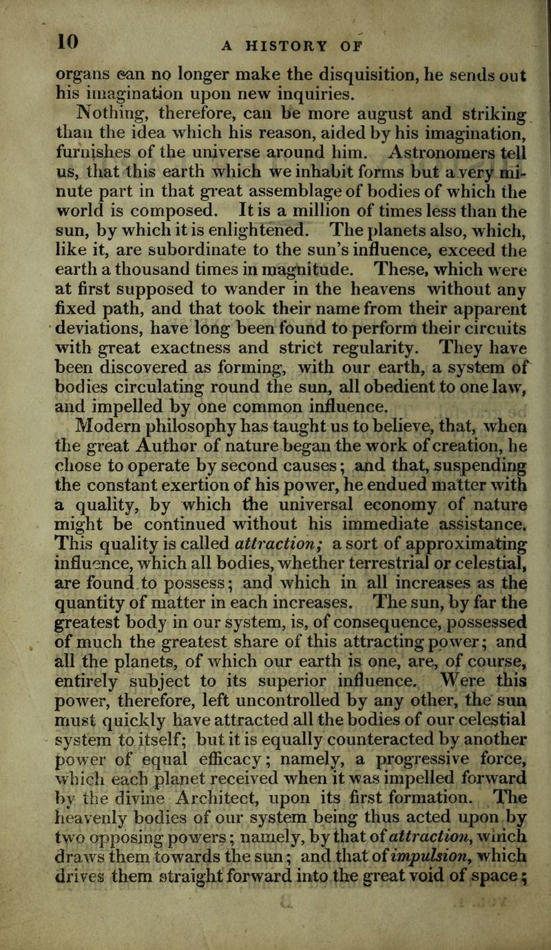 organs ean no longer make the disquisition, he sends out his iniagination upon new inquiries. Nothing, therefore, can be more august and striking^ than the idea which his reason, aided by his imagination, furnishes of the universe around him. Astronomers tell us, that this earth which we inhabit forms but a very mi- nute part in that gi eat assemblage of bodies of which the world is composed. It is a million of times less than the sun, by which it is enlightened. The planets also, which, like it, are subordinate to the sun’s influence, exceed the earth a thousand times in magnitude. These, which were at first supposed to wander in the heavens without any fixed path, and that took their name from their apparent ‘ deviations, have long been found to perform their circuits with great exactness and strict regularity. They have been discovered as forming, with our earth, a system of bodies circulating round the sun, all obedient to one law, and impelled by one common influence. Modern philosophy has taught us to believe, that, when the great Author of nature began the work of creation, he chose to operate by second causes; and that, suspending the constant exertion of his power, he endued matter with a quality, by which the universal economy of nature might be continued without his immediate assistance. This quality is called attraction; a sort of approximating influence, which all bodies, whether terrestrial or celestial, are found.to possess; and which in all increases as the quantity of matter in each increases. The sun, by far the greatest body in our system, is, of consequence, possessed of much the greatest share of this attracting power; and all the planets, of which our earth is one, are, of course, entirely subject to its superior influence. Were this power, therefore, left uncontrolled by any other, the sun must quickly have attracted all the bodies of our celestial system to itself; but it is equally counteracted by another power of equal efiicacy; namely, a progressive force, which each planet received when it was impelled forward by the divine Architect, upon its first formation. The heavenly bodies of our system being thus acted upon by tw o opposing powers; namely, by that of attraction^ wiiich draws them towards the sun; and that of impulsion^ which drives them straight forward into the great void of space;