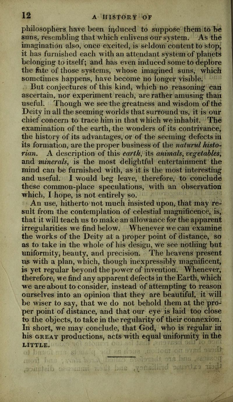 philosophers have been iiiduced to suppose them to be suns, resembling that which enlivens our system. As the imagination also, once excited, is seldom content to stop, it has furnished each with an attendant system of planets belonging to itself; and has even induced some to deplore the fate of those systems, whose imagined suns, which sometimes happens, have become no longer visible. But conjectures of this kind, which no reasoning can ascertain, nor experiment reach, are rather amusing than useful. Though we see the greatness and wisdom of the Deity in all the seeming worlds that surround us, it is our chief concern to trace him in that which we inhabit. The examination of the earth, the wonders of its contrivance, the history of its advantages, or of the seeming defects in its formation, are the proper business of the naturul histo- rian. A description of this earth, its animals, vegetables, and minerals, is the most delightful entertainment the mind can be furnished with, as it is the most interesting and useful. I would beg leave, therefore, to conclude these common-place speculations, with an observation which, I hope, is not entirely so. An use, hitherto not much insisted upon, that may re- sult from the contemplation of celestial magnificence, is, that it will teach us to make an allowance for the apparent irregularities we find below. Whenever we can examine the works of the Deity at a proper point of distance, so as to take in the whole of his design, we see nothing but uniformity, beauty, and precision. The heavens present us with a plan, which, though inexpressibly magnificent, is yet regular beyond the power of invention. Whenever, therefore, we find any apparent defects in the Earth, which we are about to consider, instead of attempting to reason ourselves into an opinion that they are beautiful, it will be wiser to say, that we do not behold them at the pro- per point of distance, and that our eye is laid too close to the objects, to take in the regularity of their connexion. In short, we may conclude, that God, who is regular in his GREAT productions, acts with equal uniforaiity in the LITTLE.