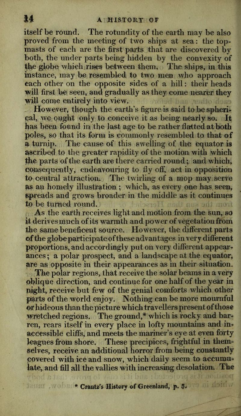 u itself be round. The rotundity of the earth may be also proved from the meeting of two ships at sea: the top- masts of each are the first parts that are discovered by both, the under parts being hidden by the convexity of the globe which rises between them. The ships, in this instance, may be resembled to two men who approach each other on the opposite sides of a hill: their heads will first be seen, and gradually as they come nearer they will come entirely into view. However, though the earth’s figure is said to be spheric cal, we ought only to conceive it as being nearly so. It has been found in the last age to be rather fla:tted at both poles, so that its form is commonly resembled to that of a turnip. The cause of this swelling of the equator is ascribed to the greater rapidity of the motion with which the parts of the earth are there carried round; and which, consequently, endeavouring to fly off, act in opposition to central attraction.^ The twirling of a mop may serve as an homely illustration ; which, as every one has seen, spreads and grows broader in the middle as it continues to be turned round. As the earth receives light and motion from the sun, so it derives much of its warmth and power of vegetation from the same beneficent source. However, the different parts of the globe participate of these advantages in very different proportions, and accordingly put on very different appeal*- ances; a polar prospect, and a landscape at the equator, are as opposite in their appearances as in their situation. The polar regions, that receive the solar beams in a very oblique direction, and continue for one half of the year in night, receive but few of the genial comforts which other parts of the world enjoy. Nothing can be more mournful or hideous than the picture which travellers present of those wretched regions. The ground,* which is rocky and bar- ren, rears itself in every place in lofty mountains and in- accessible cliffs, and meets the mariner’s eye at even forty leagues from shore. These precipices, frightful in them- selves, receive an additional horror from being constantly covered with ice and snow, which daily seem to accumu- late, and fill all the vallies with increasing desolation. The Crautz’s History of Greenland, p. 3.