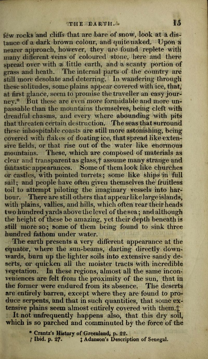 few rocks and cliffs that are bare of snow, look at a dis- tance of a dark brown colour, and quite naked. Upon a nearer approach, however, they are found replete with many different veins of coloured stone, here and there spread over with a little earth, and a scanty portion of grass and heath. The internal parts of the country are still more desolate and deterring. In wandering through these solitudes, some plains appear covered with ice, that, at first glance, seem to promise the traveller an easy jour- ney.* But these are even more formidable and more un- passable than the mountains themselves, being cleft with dreadful chasms, and every where abounding with pits that threaten certain destruction. The seas that surround these inhospitable coasts are still more astonishing, being covered with flakes of floating ice, that spread like exten- sive fields, or that rise out of the water like enormous moimtains. These, which are composed of materials as clear and transparent as glass,f assume many strange and fantastic appearances. Some of them look like churches or castles, with pointed turrets; some like ships in full sail; and people have often given themselves the fruitless toil to attempt piloting the imaginary vessels into har- bour. There are still others that appear like large islands, with plains, vallies, and hills, which often rear their heads two hundred yards above the level of the sea; and although the height of these be amazing, yet their depth beneath is still more so; some of them being found to sink three hundred fathom under water. The earth presents a very different appearance at the equator, where the sun-beams, darting directly down- wards, burn up the lighter soils into extensive sandy de- serts, or quicken all the moister tracts with incredible vegetation. In these regions, almost all the same incon- veniences are felt from the proximity of the sun, that in the former were endured from its absence. The deserts are entirely barren, except where they are found to pro- duce serpents, and that in such quantities, that some ex- tensive plains seem almost entirely covered with them.:}: It not unfrequently happens also, that this dry soil, which is so parched and comminuted by the force of the * Crantz’s History of Greenland, p. 22. I Ibid, p, 27. I Adanson’s Description of Senegal.