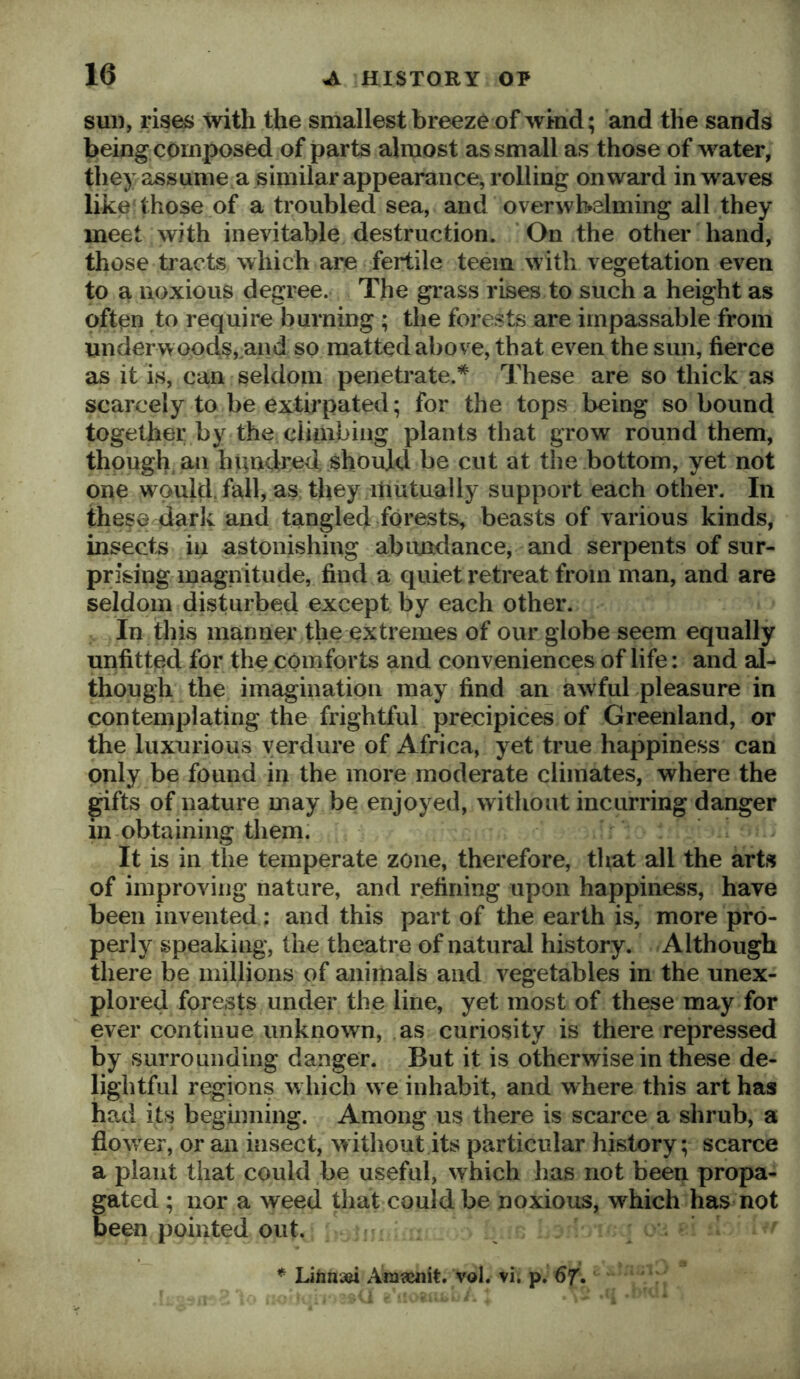 sui), rises with the smallest breeze of wind; and the sands being composed of parts almost as small as those of water, they assume a similar appearance, rolling onward in waves like those of a troubled sea, and overwhelming all they meet with inevitable destruction. On the other hand, those tracts which are fertile teem with vegetation even to a noxious degree. The grass rises to such a height as often to require burning ; the forests are impassable from undervvopds,,a«d so matted above, that even the sun, fierce as it is, can seldom penetrate.’*^ These are so thick as scarcely to be extirpated; for the tops being so bound together by-the climbing plants that grow round them, though an hundred should be cut at the bottom, yet not one would, fall, as they mutually support each other. In these darlv and tangled forests, beasts of various kinds, insects in astonishing abundance, and serpents of sur- prising magpitude, find a quiet retreat from man, and are seldom disturbed except by each other. In this manner the extremes of our globe seem equally unfitted for the comforts and conveniences of life: and al- though the imagination may find an awful pleasure in contemplating the frightful precipices of Greenland, or the luxurious verdure of Africa, yet true happiness can only be found in the more moderate climates, where the gifts of nature may be enjoyed, without incurring danger 111 obtaining them: It is in the temperate zone, therefore, that all the arts of improving nature, and refining upon happiness, have been invented: and this part of the earth is, more pro- perly speaking, the theatre of natural history. Although there be millions of animals and vegetables in the unex- plored forests under the line, yet most of these may for ever continue unknown, as curiosity is there repressed by surrounding danger. But it is otherwise in these de- lightful regions w hich w e inhabit, and where this art has had its beginning. Among us there is scarce a shrub, a fiow^er, or an insect, without its particular history; scarce a plant that could be useful, which has not been propa- gated ; nor a weed that could be noxious, which has not been pointed out. {•: * LihnaM Am?c«it. vol. vi, p. 6T»