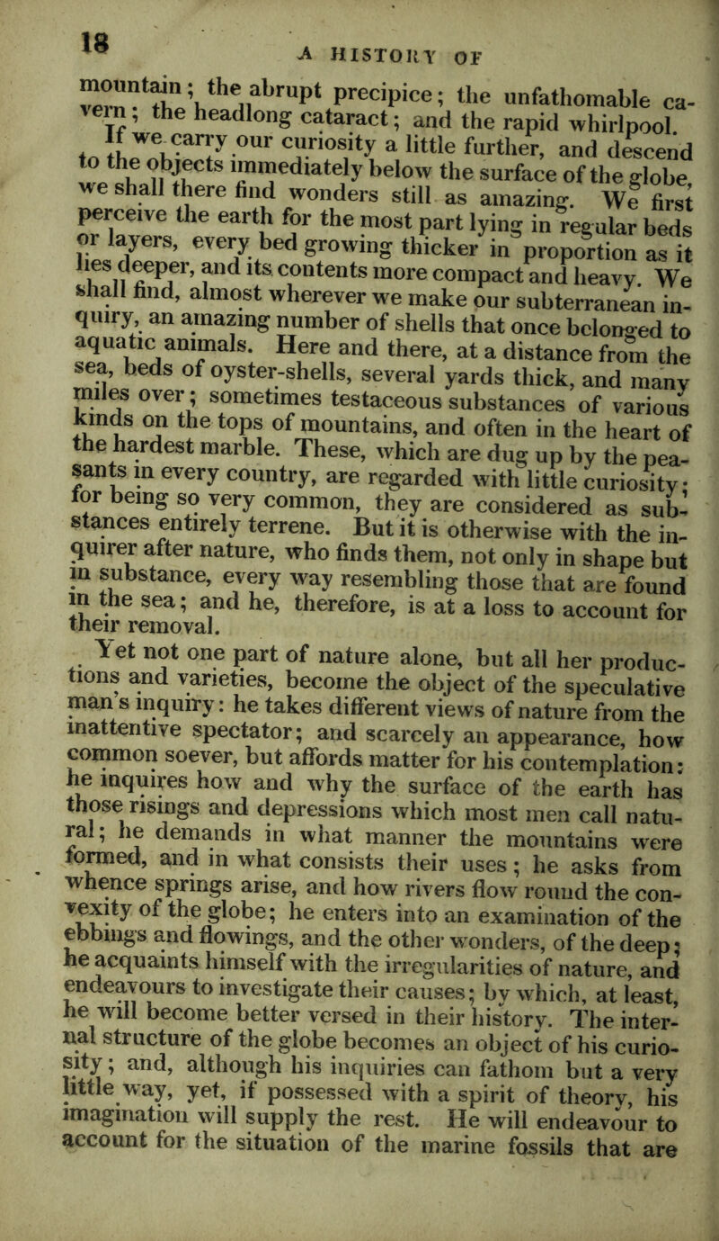 IB A HISTOllY or precipice; the unfathomable ca- sein, the headlong cataract; and the rapid whirlpool a little further, and descend to the objects immediately below the surface of the globe we shall there find wonders still as amazing. We first perceive the earth for the most part lying in regular beds or layers, evey bed growing thicker in proportion as it lies deeper, and its contents more compact and heavy. We shall find, almost wherever we make our subterran4n in- quiry, an amazing number of shells that once belonged to aquatic animals. Here and there, at a distance from the sea, beds of oyster-shells, several yards thick, and many miles over; sometimes testaceous substances of various kinds on the tops of mountains, and often in the heart of the ha,rdest marble. These, which are dug up by the pea- sants in every country, are regarded with little curiosity tor being so very common, they are considered as sub- stances entirely terrene. But it is otherwise with the in- <iuirer after nature, who finds them, not only in shape but in substance, every way resembling those that are found m the sea; and he, therefore, is at a loss to account for their removal. T et not one part of nature alone^ but all her produc- tioiis and varieties, become the object of the speculative man s inquiry: he takes different views of nature from the inattentive spectator; and scarcely an appearance, how common soever, but affords matter for his contemplation: he inquires how and why the surface of the earth has those risings and depressions which most men call natu- ral; he demands in what manner the mountains were tomed, and in what consists their uses; he asks from whence springs arise, and how rivers flow round the con- vexity of the globe; he enters into an examination of the ebbings and flowings, and the other wonders, of the deep ^ he acquaints himself with the irregularities of nature, and endeavours to investigate their causes; bv which, at least, he will become better versed in their history. The inter- nal structure of the globe becomes an object of his curio- sity ; and, although his inquiries can fathom but a very little way, yet, if possessed with a spirit of theorv, his imagination will supply the rest. He will endeavour to account for the situation of the marine fossils that are