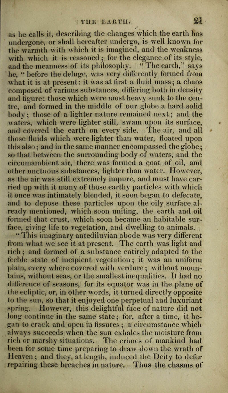 as he calls it, describing the changes which the earth has undergone, or shall hereafter undergo, is well known for the warmth with which it is imagined, and the weakness with which it is reasoned ; for the elegance of its style, and the meanness of its philosophy. “ The earth,” says he, “ before the deluge, was very differently formed from what it is at present: it was at first a fluid mass; a chaos composed of various substances, differing both in density and figure; those which were most heavy sunk to the cen- tre, and formed in the middle of our globe a hard solid body; those of a lighter nature remained next; and the waters, which were lighter still, swam upon its surface, and covered the earth on every side. The air, and all those fluids which were lighter than water, floated upon this also; and in the same manner encompassed the globe; so that between the surrounding body of waters, and the circumambient air, there was formed a coat of oil, and other unctuous substances, lighter than water. However, as the air was still extremely impure, and must have car- ried up with it many of those earthy particles with which it once was intimately blended, it soon began to defecate, and to depose these particles upon the oily surface al- ready mentioned, which soon uniting, the earth and oil formed that crust, which soon became an habitable sur- face, giving life to vegetation, and dwelling to animals. “ This imaginary antediluvian abode was very different from what we see it at present. The eartli was light and rich ; and formed of a substance entirely adapted to the feeble state of incipient vegetation; it was an uniform plain, every where covered witli verdure; without moun- tains, without seas, or the smallest inequalities. It had no difference of seasons, for its equator was in the plane of the ecliptic, or, in other words, it turned directly opposite to the sun, so that it enjoyed one perpetual and luxuriant spring. However, this delightful face of nature did not long continue in the same state; for, after a time, it be- gan to crack and open in fissures ; a circumstance which always succeeds when the sun exhales the moisture from rich or marshy situations. The crimes of mankind had been for some time preparing to draw down the wrath of Heaven ; and they, at length, induced the Deity to defer repairing these breaches in nature. Thus the chasms of