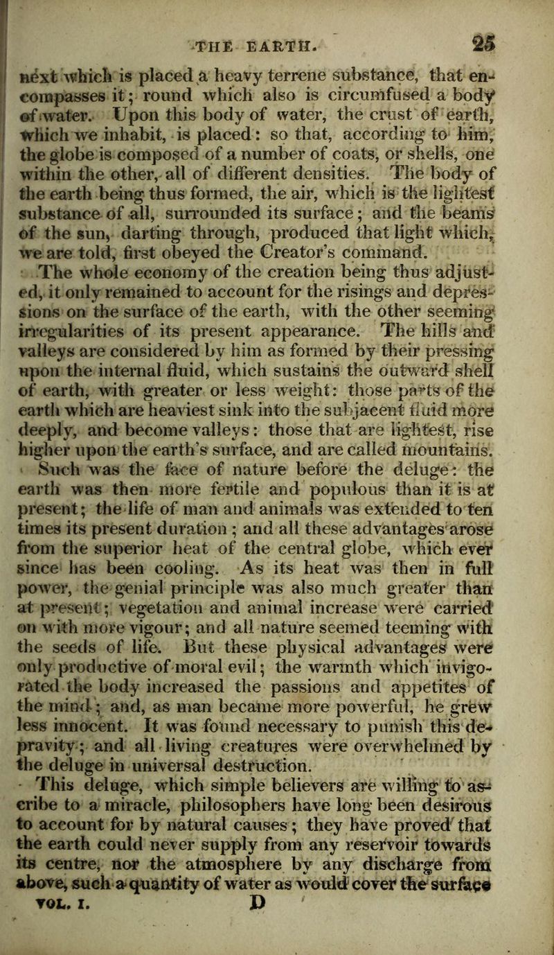 1 next whicli is placed a heavy terrene substance, that en- [ compasses it; round which also is circunifused a body ! ©ftwater. Upon this body of water, the crust of earth, I which we inhabit, is placed: so that, according to him, ! the globe is composed of a number of coats, or shells, one ! within the other, all of different densities. The body of the earth being thus formed, the air, whicli is the lightest { substance of all, sun’ounded its surface; and the beam^ of the sun, darting through, produced that light which, we are told, first obeyed the Creator’s command. I The whole economy of the creation being thus adjust- ed, it only remained to account for the risings and depres- sions on the surface of the earth, with the other seeming in*egularities of its present appearance. The hills and valleys are considered by him as formed by their pressing upon the internal fluid, which sustains the ouh\^afd shell of earth, with greater or less weight: those pa^ts of the earth which are heaviest sink into the subjacent fluid more deeply, and become valleys: those that are lightest, rise higher upon the earth’s surface, and are called mountains. Sirnh was the face of nature before the deluge: the earth was then more fertile and populous than it is at present; the life of man and animals was extended to ten times its present duration; and all these advantages^arose from tlie superior heat of the central globe, which ever since has been cooling. As its heat was then in full power, the genial principle was also much greater than at present; vegetation and animal increase were carried on ^vith more vigour; and all nature seemed teeming with the seeds of life. But these physical advantages were only productive of moral evil; the warmth which invigo- rated the body increased the passions and appetites of the mind; and, as man became more pow erful, he grew less innocent. It was found necessary to punish this de-* pravity; and all living creatures were overwhelmed by the deluge in universal destruction. • This deluge, which simple believers are willing to as^ cribe to a miracle, philosophers have loiig been desirous to account for by natural causes; they have proved that the earth could never supply from any resefvoir towards its centre, nor the atmospliere by any discharge from above, such a* quantity of water as would cover the surfed# TOL. I. D