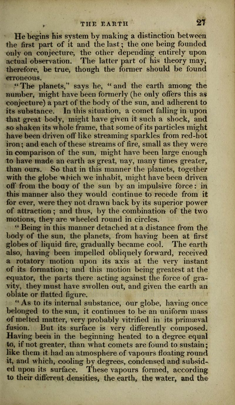 He begins his system by making a distinction between the first part of it and the last; the one being founded only on conjecture, the other depending entirely upon actual observation. The latter part of his theory may, therefore, be true, though the former should be found erroneous. “ The planets,” says he, “ and the earth among the number, might have been formerly (he only offers this as conjecture) a part of the body of the sun, and adherent to its substance. In this situation, a comet falling in upon that great body, might have given it such a shock, and »so shaken its whole frame, that some of its particles might have been driven off like streaming sparkles from red-hot iron; and each of these streams of fire, small as they were in comparison of the sun, might have been large enough to have made an earth as great, nay, many times greater, than ours. So that in this manner the planets, together with the globe winch w e inhabit, might have been driven oft' from the body of the sun by an impulsive force: in this manner also they would continue to recede from it for ever, were they not drawn back by its superior powder of attraction; and thus, by the combination of the two motions, they are wheeled round in circles. “ Being in this manner detached at a distance from the body of the sun, the planets, from having been at first globes of liquid fire, gradually became cool. The earth also, having been impelled obliquely forward, received a rotatory motion upon its axis at the very instant of its formation; and this motion being greatest at the equator, the parts there acting against the force of gra- vity, they must have swollen out, and given the earth an oblate or flatted figure. “ As to its internal substance, our globe, having once belonged to the sun, it continues to be an uniform mass of melted matter, very probably vitrified in its primaeval fusion. But its surface is very differently composed. Having been in the beginning heated to a degree equal to, if not greater, than what comets are found to sustain; like them it had an atmosphere of vapours floating round it, and which, cooling by degrees, condensed and subsid-^ ed upon its surface. These vapours formed, according to their different densities, the earth, the water, and the