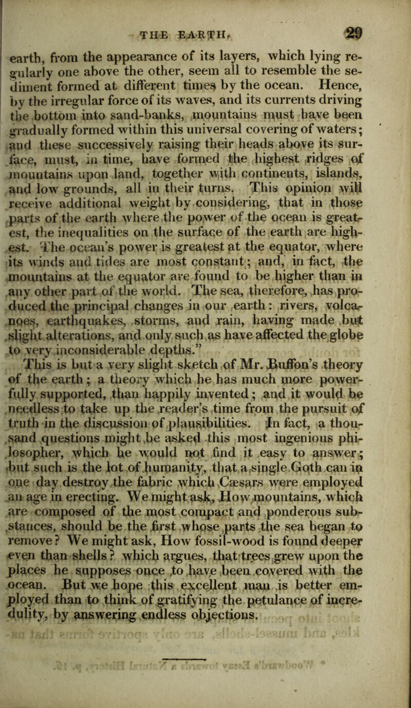 earth, from the appearance of its layers, which lying re- gularly one above the other, seem all to resemble the se- diment formed at different times by the ocean. Hence, by the irregular force of its waves, and its currents driving the bottom into sand-banks, mountains must ha,ve been gradually formed within this universal covering of waters; and these successively raising their heads alK)ve its sur- face, must, in time, have formed the highest ridges of juountains upon land, together with continents, islands, and low grounds, all in their turns. This opinion wiH receive additional weight by considering, that in those parts of the earth where the power of the ocean is greatr est, the inequalities on the surface of the earth are high- est. The ocean’s power is greatest at the equator, where its winds and tides are most constant ; and, in fact, the .mountains at the equator are found to be higher than in any other part of the world. The sea, therefore, has pro- duced the principal changes in our earth: rivers, volcar noes, earthquakes, storms, and xain, having made buj .slight alterations, and only such as have affected the globe to very inconsiderable depths.” This is but a very slight sketch of Mr. JRuffon’s theory of the earth; a theory which he has much more powers fully supported, than happily invented; and it would be needless to take up the reader’s time from the pursuit of truth in the discussion of plausibilities. Jn fact, a thou- sand questions might be asked this most ingenious phi- Josopher, which he would not find it easy to answer; •but such is the lot of humanity, that a.^ingle Goth can in one day destroy the fabric which Caesars were employed an age in erecting. We might ask. How mountains, which are composed of the most compact and ponderous sub- stances, should be the first whose parts the sea began to remove ? We might ask. How fossil-wood is found deeper -evori than shells? which argues, that trees grew upon the places he supposes once .to .have been covered with the ocean. But we hope :this e:?s;cellent man js better em- ployed than to think of gratifying the petulance of incre- dulity, by answering endless objections.