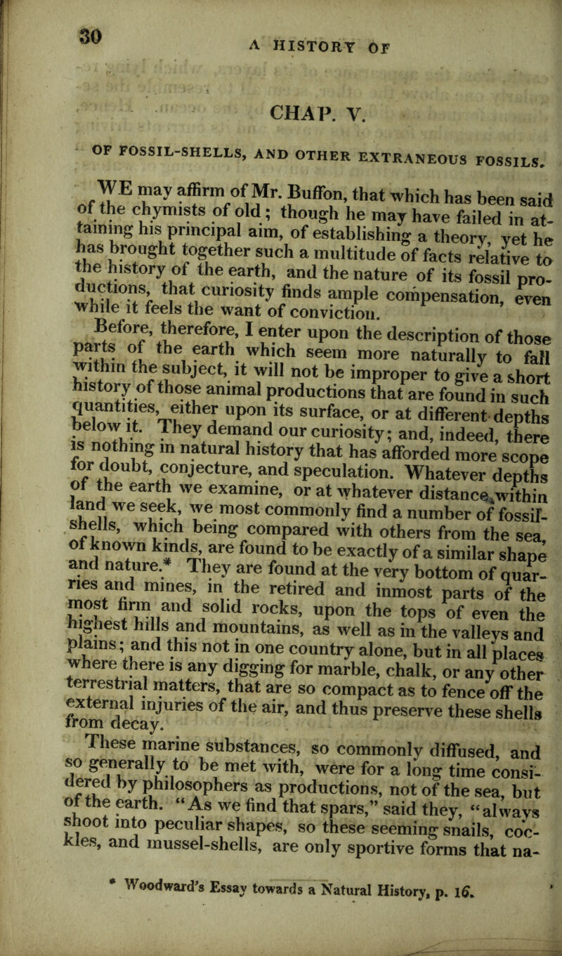 A HISTORY OF CHAP. V. OF FOSSIL-SHELLS, AND OTHER EXTRANEOUS FOSSILS. affirm Of Mr. Buffon, that which has been said of the c%mists of old ; though he may have failed in at- taining his principal aim, of establishing a theory, yet he has brought together such a multitude of facts relatie to the history of the earth, and the nature of its fossil pro- ductions, that curiosity finds ample compensation, even while it feels the want of conviction. Before, therefore, I enter upon the description of those farth which seem more naturally to fall within the subject, it will not be improper to give a short history of those animal productions that are fomd in such quantities, either upon its surface, or at different depths below it. Ihey demand our curiosity; and, indeed there IS nothing m natural history that has afforded more scope tor doubt, conjecture, and speculation. Whatever depths of the earth we examine, or at whatever distance^within land we seek, we most commonly find a number of fossif- shells, which being compared with others from the sea of known kinds are found to be exactly of a similar shape and nature.* Ihey are found at the very bottom of quar- ries and mines, m the retired and inmost parts of the most finii and solid rocks, upon the tops of even the hignest hills and mountains, as well as in the valleys and plains; and this not m one country alone, but in all places where there is any digging for marble, chalk, or any other terrestrial matters, that are so compact as to fence off the external injuries of the air, and thus preserve these shells irom decay. These marine substances, so commonly diffused, and T 7.,*® for a long time consi- dered by philosophers as productions, not of the sea, but of the earth. “As we find that spars,” said they, “always s oot into peculiar shapes, so these seeming snails, coc- Kles, and mussel-shells, are only sportive forms that na- * Woodward’s Essay towards a Natural History, p. iff.