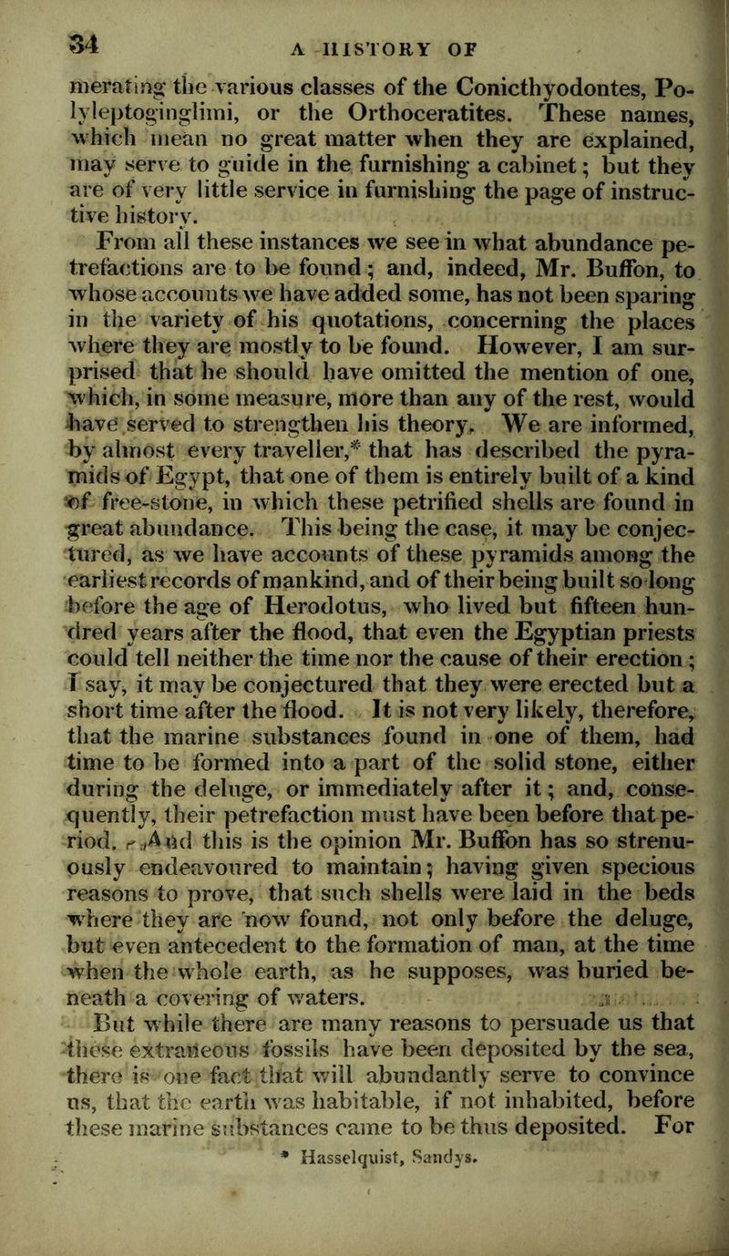 meratif^g the various classes of the Conicthyodontes, Po- lyleptoginglimi, or tlie Orthoceratites. These names, ^vhich mean no great matter when they are explained, may serve to guide in the furnishing a cabinet; but they are of very little service in furnishing the page of instruc- tive history. From all these instances we see in what abundance pe- trefactions are to be found; and, indeed, Mr. Buffon, to whose accounts w'^e have added some, has not been sparing in the variety of his quotations, concerning the places where they are mostly to be found. However, I am sur- prised that he should have omitted the mention of one, which, in some measure, more than any of the rest, would bave served to strengthen his theory. We are informed, by almost every traveller,^' that has described the pyra- mids of Egypt, that one of them is entirely built of a kind V)f free-stone, in which these petrified shells are found in great abundance. This being the case, it may be conjec- tured, as we have accounts of these pyramids among the earliest records of mankind, and of their being built so long before the age of Herodotus, who lived but fifteen hun- dred years after the flood, that even the Egyptian priests could tell neither the time nor the cause of their erection; T say, it may be conjectured that they were erected but a short time after the flood. It is not very likely, therefore, that the marine substances found in one of them, had time to be formed into a part of the solid stone, either during the deluge, or immediately after it; and, conse- quently, their petrefaction must have been before that pe- riod. r:»4nd this is the opinion Mr. Buffon has so strenu- ously endeavoured to maintain; having given specious reasons to prove, that such shells were laid in the beds where they are now^ found, not only before the deluge, but even antecedent to the formation of man, at the time when the whole earth, as he supposes, was buried be- neath a covering of winters. - j:. But w hile there are many reasons to persuade us that these extraneous fossils have been deposited by the sea, there is one fact that will abundantly serve to convince us, that the earth w^as habitable, if not inhabited, before these marine sudostances came to be thus deposited. For • Hasselquist, Sandys.