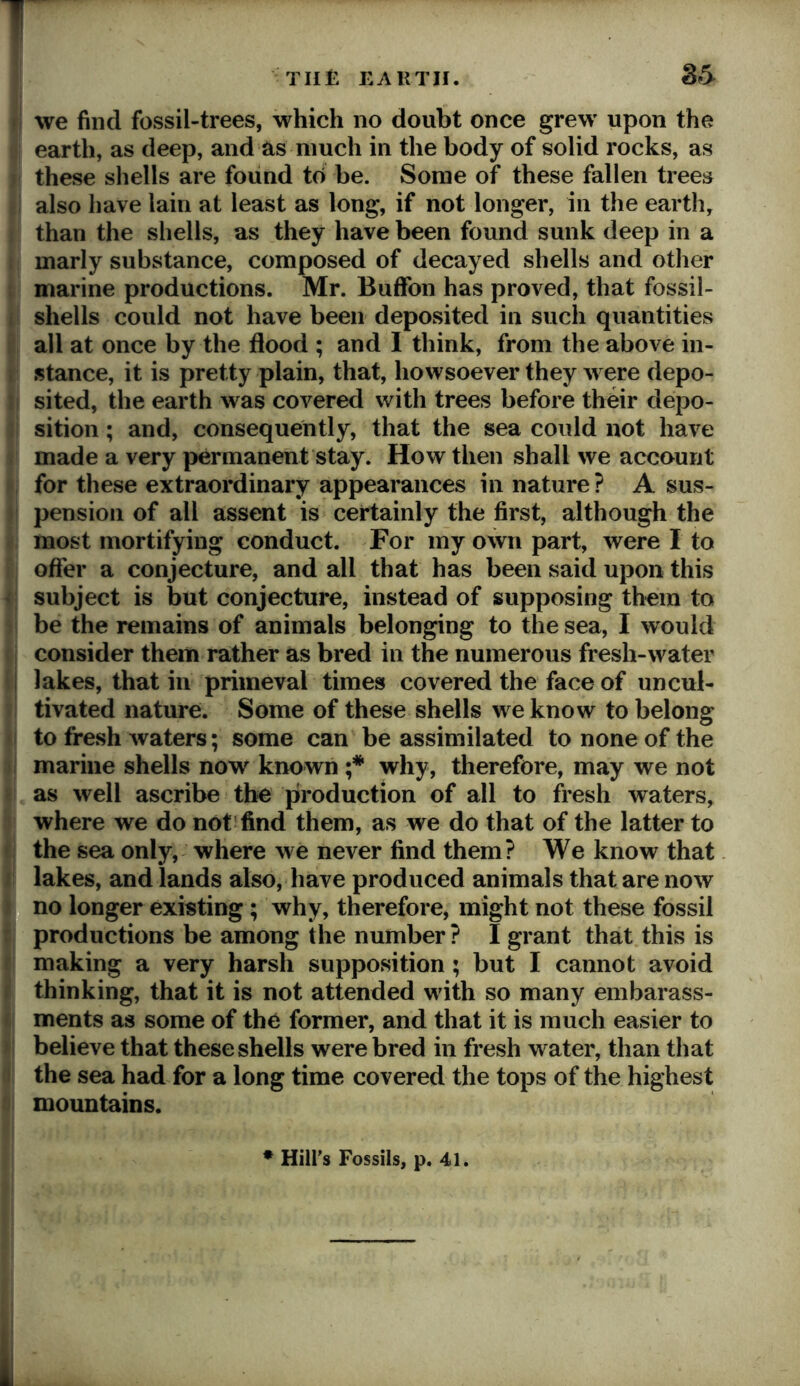 1 THE EARTH. we find fossil-trees, which no doubt once grew upon the earth, as deep, and as much in the body of solid rocks, as these shells are found to be. Some of these fallen trees also have lain at least as long, if not longer, in the earth, than the shells, as they have been found sunk deep in a marly substance, composed of decayed shells and other marine productions. Mr. Buffon has proved, that fossil- shells could not have been deposited in such quantities all at once by the flood ; and I think, from the above in- stance, it is pretty plain, that, howsoever they were depo- sited, the earth was covered with trees before their depo- sition ; and, consequently, that the sea could not have made a very permanent stay. How then shall we account for these extraordinary appearances in nature ? A sus- pension of all assent is certainly the first, although the most mortifying conduct. For my own part, were I to offer a conjecture, and all that has been said upon this > subject is but conjecture, instead of supposing them to be the remains of animals belonging to the sea, I would consider them rather as bred in the numerous fresh-water lakes, that in primeval times covered the face of uncul- tivated nature. Some of these shells we know to belong to fresh waters; some can be assimilated to none of the marine shells now known why, therefore, may we not as well ascribe the production of all to fresh waters, where we do not find them, as we do that of the latter to the sea only, where we never find them? We know that lakes, and lands also, have produced animals that are now no longer existing; why, therefore, might not these fossil productions be among the number ? I grant that this is making a very harsh supposition; but I cannot avoid thinking, that it is not attended with so many embarass- ments as some of the former, and that it is much easier to believe that these shells were bred in fresh water, than that the sea had for a long time covered the tops of the highest mountains. ♦ Hilfs Fossils, p. 41.