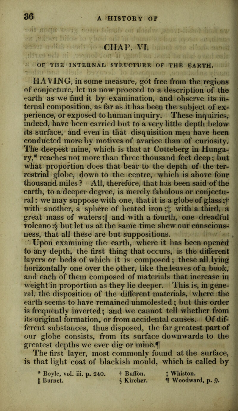 CHAP. VI. OF THE INTERNAL STRUCTURE OF THE EARTH. HAVING, in some measure^ got free from the regions of conjecture, let us now proceed to a description of the earth as we find it by examination, and observe its in- ternal composition, as far as it has been the subject of ex- perience, or exposed to human inquiry. These inquiries, indeed, have been carried but to a very little depth below its surface, and even in that disquisition men have been conducted more by motives of avarice than of curiosity. The deepest mine, which is that at Cotteberg in Hunga- ry,* reaches not more than three thousand feet deep; but what proportion does that bear to the depth of the ter- restrial globe, down to the centre, which is above four thousand miles ? All, therefore, that has been said of the earth, to a deeper degree, is merely fabulous or conjectu- ral : we may suppose with one, that it is a globe of glass with another, a sphere of heated ironwith a third, a great mass of waters ;1| and with a fourth, one dreadful volcano but let us at the same time shew our conscious- ness, that all these are but suppositions. ' Upon examining the earth, where it has been opened to any depth,^ the first thing that occurs, is the different layers or beds of which it is composed; these all lying horizontally one over the other, like the leaves of a book, and each of them composed of materials that increase in weight in proportion as they lie deeper. This, is, in gene- ral, the disposition of the different materials, where the earth seems to have remained unmolested; but this order is frequently inverted; and we cannot tell whether from its original formation,, or from accidental causes. Of dif- ferent substances, thus disposed, the far greatest part of our globe consists, from its surface downwards to the greatest depths we ever dig or mine.^ The first layer, most commonly found at the surface, is that light coat of blackish mould, which is called by * Boyle, vol. iii, p. 240. t Buftbn. J Wliiston. [j Burnet. § Kircher. IT Woodward, p. 9.