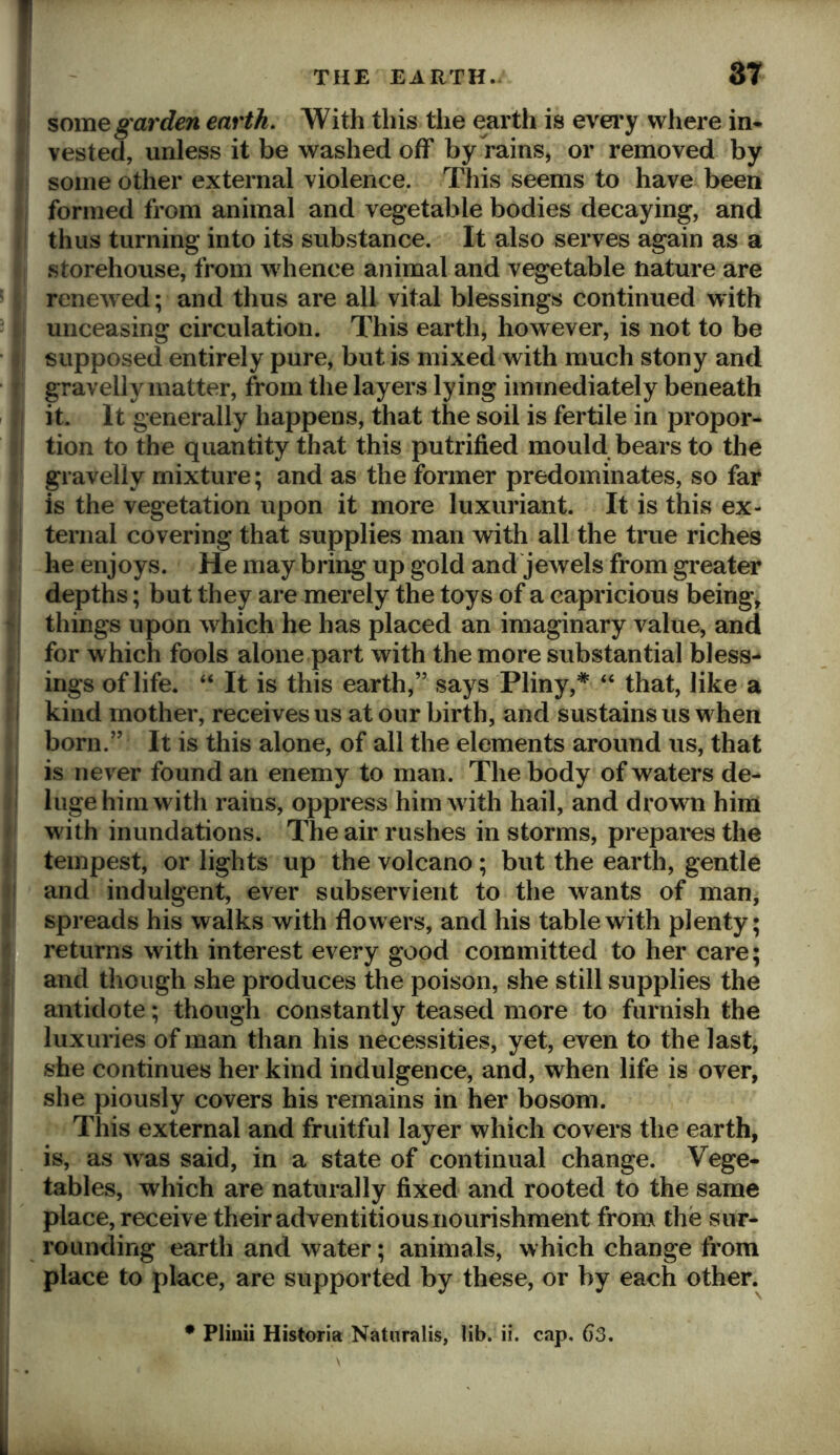 I some garden earth. With this the earth is evei’y where in* vested, unless it be washed off by rains, or removed by some other external violence. This seems to have been formed from animal and vegetable bodies decaying, and thus turning into its substance. It also serves again as a storehouse, from whence animal and vegetable nature are renewed; and thus are all vital blessings continued with unceasing circulation. This earth, however, is not to be supposed entirely pure, but is mixed with much stony and gravelly matter, from the layers lying immediately beneath it. It generally happens, that the soil is fertile in propor- tion to the quantity that this putrified mould bears to the gravelly mixture; and as the former predominates, so far is the vegetation upon it more luxuriant. It is this ex- ternal covering that supplies man with all the true riches he enjoys. He may bring up gold and jewels from greater depths; but they are merely the toys of a capricious being, - things upon w^hich he has placed an imaginary value, and for which fools alone part with the more substantial bless- ings of life. “ It is this earth,” says Pliny,*^ “ that, like a i kind mother, receives us at our birth, and sustains us w hen born.” It is this alone, of all the elements around us, that is never found an enemy to man. The body of waters de- luge him with rains, oppress him w ith hail, and drown him ^ with inundations. The air rushes in storms, prepares the tempest, or lights up the volcano; but the earth, gentle I and indulgent, ever subservient to the wants of man, i spreads his walks with flowers, and his table with plenty; 3 returns with interest every good committed to her care; [ and though she produces the poison, she still supplies the i antidote; though constantly teased more to furnish the i luxuries of man than his necessities, yet, even to the last, > she continues her kind indulgence, and, when life is over, i she piously covers his remains in her bosom. This external and fruitful layer which covers the earth, i is, as w as said, in a state of continual change. Vege- f tables, which are naturally fixed and rooted to the same , place, receive their adventitious nourishment from the sur- \ rounding earth and water; animals, which change from I place to place, are supported by these, or by each other. Plinii Historia Naturalis, lib. ii. cap. 63.