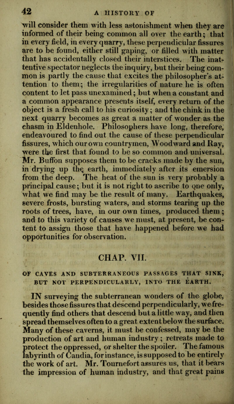 will consider them with less astonishment when they are informed of their being common all over the earth; that in every field, in every quarry, these perpendicular fissures are to be found, either still gaping, or filled with matter that has accidentally closed their interstices. The inat- tentive spectator neglects the inquiry, but their being com- mon is partly the cause that excites the philosopher’s at- tention to them; the irregularities of nature he is often content to let pass unexamined; but when a constant and a common appearance presents itself, every return of the object is a fresh call to his curiosity; and the chink in the next quarry becomes as great a matter of wonder as the chasm in Eldenhole. Philosophers have long, therefore, endeavoured to find out the cause of these perpendicular fissures, which our own countrymen. Woodward and Ray, were the first that found to be so common and universal. Mr. Buffon supposes them to be cracks made by the sun, in drying up th^ earth, immediately after its emersion from the deep. The heat of the sun is very probably a principal cause; but it is not right to ascribe to gne only, what we find may be the result of many. Earthquakes, severe frosts, bursting waters, and storms tearing up the roots of trees, have, in our own times, produced them ; and to this variety of causes we must, at present, be con- tent to assign those that have happened before we had opportunities for observation. CHAP. VII. OF CAVES AND SUBTERRANEOUS PASSAGES THAT SINK, BUT NOT PERPENDICULARLY, INTO THE EARTH. IN surveying the subterranean wonders of the globe, besides those fissures that des^cend perpendicularly, wefre- quently find others that descend but a little way, and then spread themselves often to a great extent below the surface. Many of these caverns, it must be confessed, may be the production of art and human industry; retreats made to {irotect the oppressed, or shelter the spoiler. The famous abyrinth of Candia, for instance, is supposed to be entirely the work of art. Mr. Tournefort assures us, that it bears the impression of human industry, and that great pains