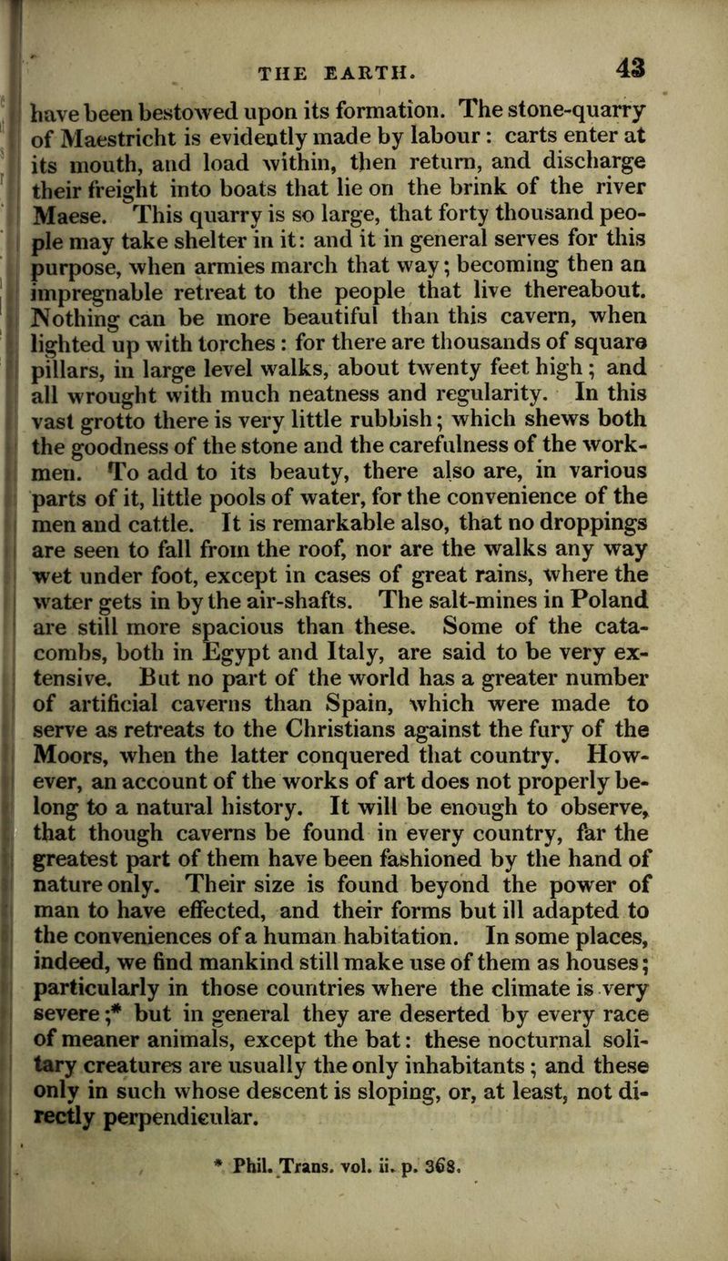 * have been bestowed upon its formation. The stone-quarry ' of Maestricht is evidently made by labour: carts enter at ^ its mouth, and load within, then return, and discharge ^ their freight into boats that lie on the brink of the river Maese. This quarry is so large, that forty thousand peo- ple may take shelter in it: and it in general serves for this purpose, when armies march that way; becoming then an ! impregnable retreat to the people that live thereabout. Nothing can be more beautiful than this cavern, when lighted up with torches: for there are thousands of square pillars, in large level walks, about twenty feet high; and all wrought with much neatness and regularity. In this vast grotto there is very little rubbish; which shews both the goodness of the stone and the carefulness of the work- men. To add to its beauty, there also are, in various parts of it, little pools of water, for the convenience of the men and cattle. It is remarkable also, that no droppings are seen to fall from the roof, nor are the walks any way wet under foot, except in cases of great rains, where the water gets in by the air-shafts. The salt-mines in Poland are still more spacious than these. Some of the cata- combs, both in Egypt and Italy, are said to be very ex- tensive. But no part of the world has a greater number of artificial caverns than Spain, which were made to serve as retreats to the Christians against the fury of the Moors, when the latter conquered that country. How- ever, an account of the works of art does not properly be- long to a natural history. It will be enough to observe, that though caverns be found in every country, far the greatest part of them have been fashioned by the hand of nature only. Their size is found beyond the power of man to have effected, and their forms but ill adapted to the conveniences of a human habitation. In some places, indeed, we find mankind still make use of them a s houses; particularly in those countries where the climate is very severe ;* but in general they are deserted by every race of meaner animals, except the bat: these nocturnal soli- tary creatures are usually the only inhabitants; and these only in such whose descent is sloping, or, at least, not di- rectly perpendicular. ♦ Phil. Trans, vol. ii. p. 368. i