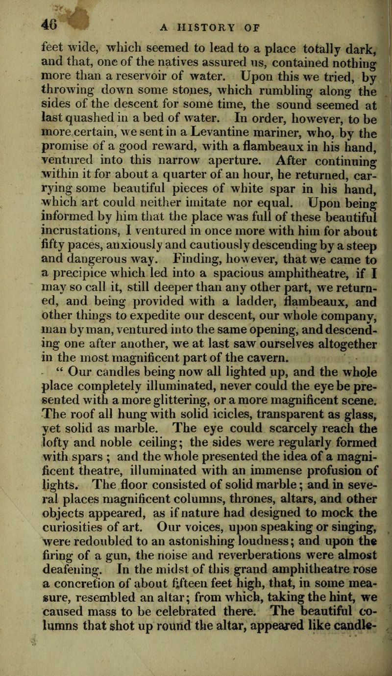 feet wide, which seemed to lead to a place totally dark, and that, one of the natives assured us, contained nothing more than a reservoir of water. Upon this we tried, by throwing down some stones, which rumbling along the sides of the descent for some time, the sound seemed at last quashed in a bed of water. In order, however, to be more certain, we sent in a Levantine mariner, who, by the promise of a good reward, with a flambeaux in his hand, ventured into this narrow aperture. After continuing within it for about a quarter of an hour, he returned, car- rying some beautiful pieces of white spar in his hand, which art could neither imitate nor equal. Upon being informed by him that the place was full of these beautiful incrustations, 1 ventured in once more with him for about fifty paces, anxiously and cautiously descending by a steep and dangerous way. Finding, however, that w.e came to a precipice which led into a spacious amphitheatre, if I may so call it, still deeper than any other part, we return- ed, and being provided with a ladder, flambeaux, and other things to expedite our descent, our whole company, man by man, ventured into the same opening, and descend- ing one after another, we at last saw ourselves altogether in the most magnificent part of the cavern. “ Our candles being now all lighted up, and the whole place completely illuminated, never could the eye be pre- sented with a more glittering, or a more magnificent scene. The roof all hung with solid icicles, transparent as glass, yet solid as marble. The eye could scarcely reach the lofty and noble ceiling; the sides were regularly formed with spars ; and the whole presented the idea of a magni- ficent theatre, illuminated with an immense profusion of lights. The floor consisted of solid marble; and in seve- ral places magnificent columns, thrones, altars, and other objects appeared, as if nature had designed to mock the curiosities of art. Our voices, upon speaking or singing, were redoubled to an astonishing loudness; and upon the firing of a gun, the noise and reverberations were almost deafening. In the midst of this grand amphitheatre rose a concretion of about fifteen feet high, that, in some mea- sure, resembled an altar; from which, taking the hint, we caused mass to be celebrated there. The beautiful co- lumns that shot up round the altar, appeared like candle-