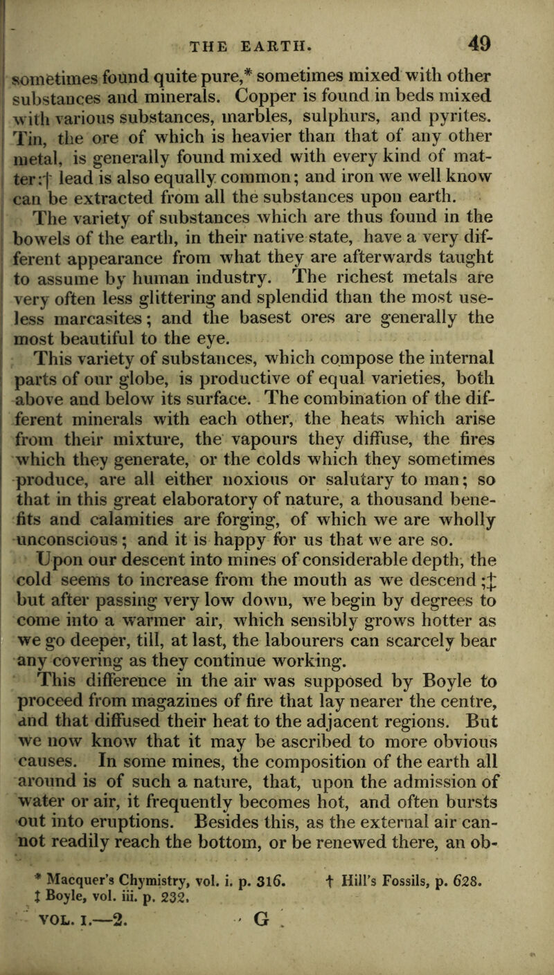sometimes found quite pure,* sometimes mixed with other substances and minerals. Copper is found in beds mixed w ith various substances, marbles, sulphurs, and pyrites. Tin, the ore of which is heavier than that of any other metal, is generally found mixed with every kind of mat- ter:! lead is also equally common; and iron we well know can be extracted from all the substances upon earth. The variety of substances which are thus found in the bowels of the earth, in their native state, have a very dif- ferent appearance from what they are afterwards taught to assume by human industry. The richest metals are very often less glittering and splendid than the most use- less marcasites; and the basest ores are generally the most beautiful to the eye. This variety of substances, which compose the internal parts of our globe, is productive of equal varieties, both above and below its surface. The combination of the dif- ferent minerals with each other, the heats which arise from their mixture, the vapours they diffuse, the fires which they generate, or the colds which they sometimes -produce, are all either noxious or salutary to man; so that in this great elaboratory of nature, a thousand bene- fits and calamities are forging, of which we are wholly unconscious; and it is happy for us that we are so. Upon our descent into mines of considerable depth; the cold seems to increase from the mouth as we descend;! but after passing very low down, w e begin by degrees to come into a warmer air, which sensibly grows hotter as we go deeper, till, at last, the labourers can scarcely bear any covering as they continue working. This difference in the air was supposed by Boyle to proceed from magazines of fire that lay nearer the centre, and that diffused their heat to the adjacent regions. But we now know that it may be ascribed to more obvious causes. In some mines, the composition of the earth all around is of such a nature, that, upon the admission of water or air, it frequently becomes hot, and often bursts out into eruptions. Besides this, as the external air can- not readily reach the bottom, or be renewed there, an ob- * Macquer’s Chymistry, vol. i. p. 3l6. t Hill’s Fossils, p. 628. X Boyle, vol. iii. p. 232. VOL. I.—2. ' G ’