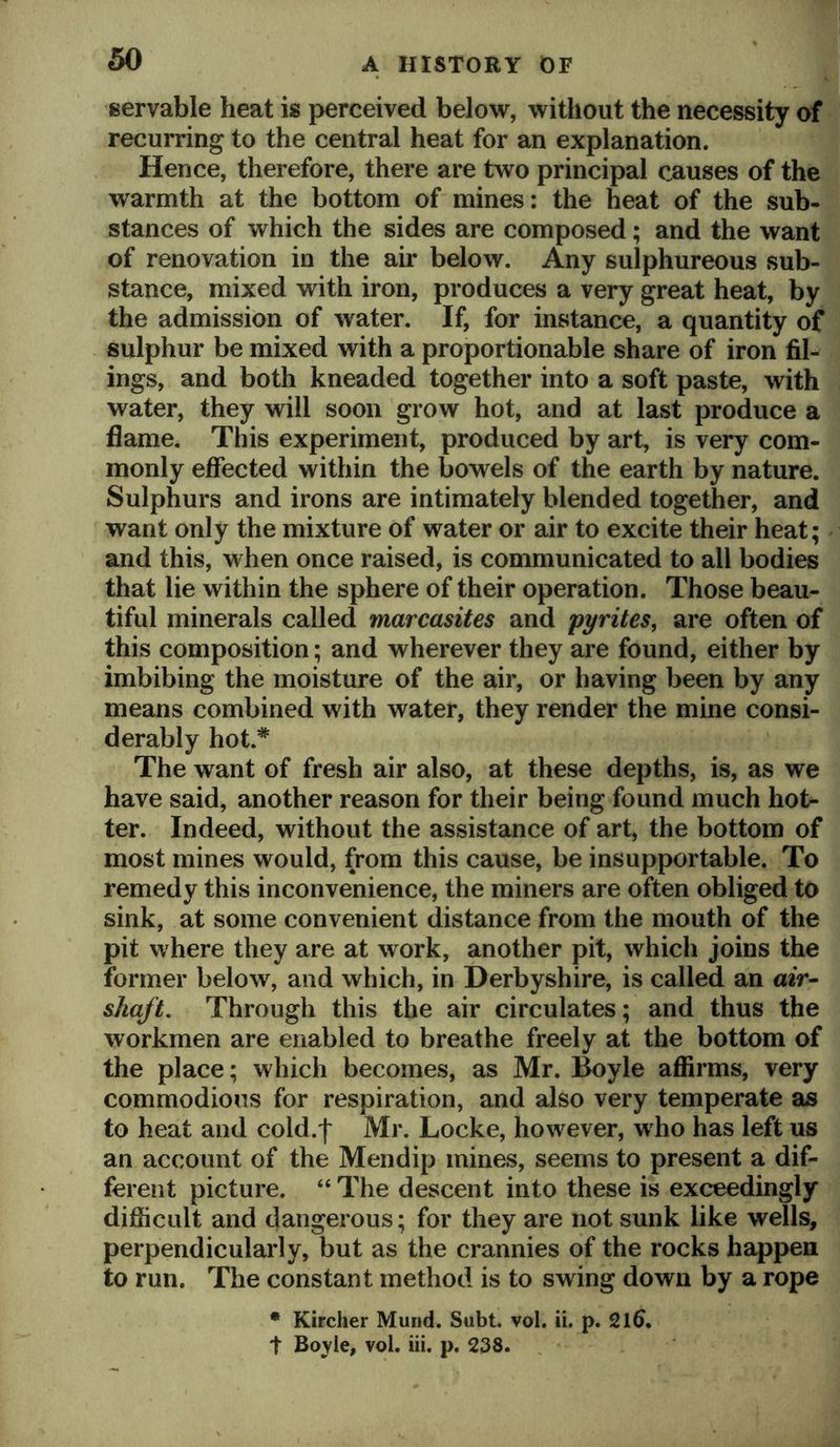 servable heat is perceived below, without the necessity of recurring to the central heat for an explanation. Hence, therefore, there are two principal causes of the warmth at the bottom of mines: the heat of the sub- stances of which the sides are composed; and the want of renovation in the air below. Any sulphureous sub- stance, mixed with iron, produces a very great heat, by the admission of water. If, for instance, a quantity of sulphur be mixed with a proportionable share of iron fil- ings, and both kneaded together into a soft paste, with water, they will soon grow hot, and at last produce a flame. This experiment, produced by art, is very com- monly effected within the bowels of the earth by nature. Sulphurs and irons are intimately blended together, and want only the mixture of water or air to excite their heat; and this, when once raised, is communicated to all bodies that lie within the sphere of their operation. Those beau- tiful minerals called marcasites and pyrites, are often of this composition; and wherever they are found, either by imbibing the moisture of the air, or having been by any means combined with water, they render the mine consi- derably hot.* The want of fresh air also, at these depths, is, as we have said, another reason for their being found much hot- ter. Indeed, without the assistance of art, the bottom of most mines would, from this cause, be insupportable. To remedy this inconvenience, the miners are often obliged to sink, at some convenient distance from the mouth of the pit where they are at work, another pit, which joins the former below, and which, in Derbyshire, is called an a*V- shaft. Through this the air circulates; and thus the workmen are enabled to breathe freely at the bottom of the place; which becomes, as Mr. Boyle affirms, very commodious for respiration, and also very temperate as to heat and cold.f Mr. Locke, however, who has left us an account of the Mendip mines, seems to present a dif- ferent picture. “ The descent into these is exceedingly difficult and dangerous; for they are not sunk like wells, perpendicularly, but as the crannies of the rocks happen to run. The constant method is to swing down by a rope • Kircher Mund. Subt. vol. ii. p. 21^. t Boyle, vol. iii. p. 238.