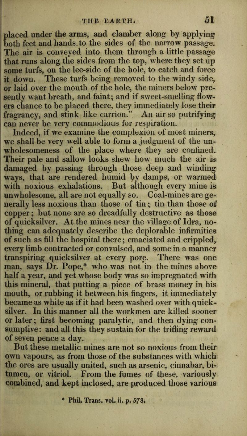 j placed under the arms, and clamber along by applying j both feet and hands, to the sides of the narrow passage. ! The air is conveyed into them through a little passage i that runs along the sides from the top, where they set up some turfs, on the lee-side of the hole, to catch and force i it down. These turfs being removed to the windy side, or laid over the mouth of the hole, the miners below pre- i sently want breath, and faint; and if sweet-smelling flow- ers chance to be placed there, they immediately lose their fragrancy, and stink like carrion.” An air so putrifying j can never be very commodious for respiration, i Indeed, if we examine the complexion of most miners, we shall be very well able to form a judgment of the un- wholesomeness of the place where they are confined. I Their pale and sallow looks shew how much the air is I damaged by passing through those deep and winding ways, that are rendered humid by damps, or warmed with noxious exhalations. But although every mine is unwholesome, all are not equally so. Coal-mines are ge- nerally less noxious than those of tin; tin than those of copper; but none are so dreadfully destructive as those of quicksilver. At the mines near the village of Idra, no- I thing can adequately describe the deplorable infirmities of such as fill the hospital there; emaciated and crippled, every limb contracted or convulsed, and some in a manner transpiring quicksilver at every pore. There was one man, says Dr. Pope,* who was not in the mines above half a year, and yet whose body was so impregnated with this mineral, that putting a piece of brass money in his mouth, or rubbing it between his fingers, it immediately became as white as if it had been washed over with quick- silver. In this manner all the workmen are killed sooner or later; first becoming paralytic, and then dying con- sumptive : and all this they sustain for the trifling reward of seven pence a day. But these metallic mines are not so noxious from their own vapours, as from those of the substances with which the ores are usually united, such as arsenic, cinnabar, bi- tumen, or vitriol. From the fumes of these, variously combined, and kept inclosed, are produced those various