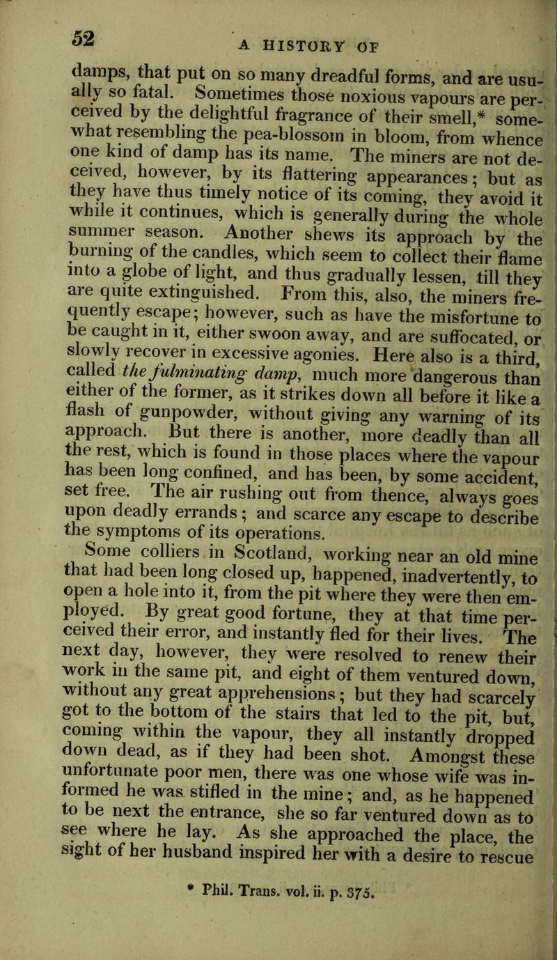 A HISTORY OF damps, that put on so many dreadful forms, and are usu- ally so fatal. Sometimes those noxious vapours are per- ceived by the delightful fragrance of their smell,* some- what resembling the pea-blossom in bloom, from whence one kind of damp has its name. The miners are not de- ceived, however, by its flattering appearances; but as they have thus timely notice of its coming, they avoid it while It continues, which is generally during the whole summer season. Another shews its approach by the burning of the candles, which seem to collect their flame into a globe of light, and thus gradually lessen, till they are quite extinguished. From this, also, the miners fre- quently escape; however, such as have the misfortune to be caught m it, either swoon away, and are suffocated, or slowly recover m excessive agonies. Here also is a third, called the fulminating damp^ much more dangerous than either of the former, as it strikes down all before it like a flash of gunpowder, without giving any warning of its approach. But there is another, more deadly than all the rest, which is found in those places where the vapour has been long confined, and has been, by some accident, set free. The air rushing out from thence, always goes upon deadly errands; and scarce any escape to describe the symptoms of its operations. Some colliers in Scotland, working near an old mine that had been long closed up, happened, inadvertently, to open a hole into it, from the pit where they were then em- ployed. By great good fortune, they at that time per- . ceived their error, and instantly fled for their lives. The \ next day, however, they were resolved to renew their work 111 the same pit, and eight of them ventured down without any great apprehensions; but they had scarcely got to the bottom of the stairs that led to the pit, but, coming within the vapour, they all instantly dropped down dead, as if they had been shot. Amongst these unfortunate poor men, there was one whose wife was in- formed he was stifled in the mine; and, as he happened to be next the entrance, she so far ventured down as to see where he lay. As she approached the place, the sight of her husband inspired her with a desire to rescue E