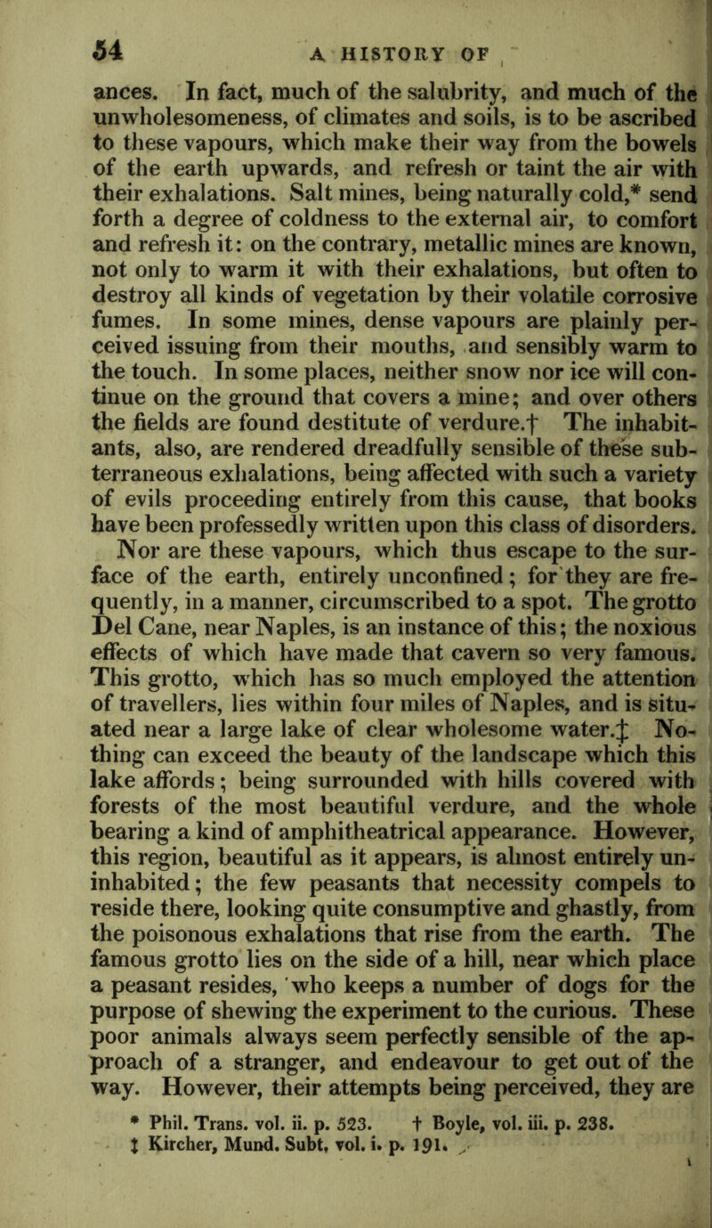 ances. In fact, much of the salubrity, and much of the unwholesomeness, of climates and soils, is to be ascribed to these vapours, which make their way from the bowels of the earth upwards, and refresh or taint the air with their exhalations. Salt mines, being naturally cold,* send forth a degree of coldness to the external air, to comfort and refresh it: on the contrary, metallic mines are known, not only to warm it with their exhalations, but often to destroy all kinds of vegetation by their volatile corrosive fumes. In some mines, dense vapours are plainly per- ceived issuing from their mouths, .and sensibly warm to the touch. In some places, neither snow nor ice will con- tinue on the ground that covers a mine; and over others the fields are found destitute of verdure.f The inhabit- ants, also, are rendered dreadfully sensible of these sub- terraneous exhalations, being affected with such a variety of evils proceeding entirely from this cause, that books have been professedly written upon this class of disorders. Nor are these vapours, which thus escape to the sur- face of the earth, entirely unconfined; for they are fre- quently, in a manner, circumscribed to a spot. The grotto Del Cane, near Naples, is an instance of this; the noxious effects of which have made that cavern so very famous. This grotto, which has so much employed the attention of travellers, lies within four miles of Naples, and is situ- ated near a large lake of clear wholesome water.:]: No- thing can exceed the beauty of the landscape which this lake affords; being surrounded with hills covered with forests of the most beautiful verdure, and the whole bearing a kind of amphitheatrical appearance. However, this region, beautiful as it appears, is almost entirely un- inhabited; the few peasants that necessity compels to reside there, looking quite consumptive and ghastly, from the poisonous exhalations that rise from the earth. The famous grotto lies on the side of a hill, near which place a peasant resides, who keeps a number of dogs for the purpose of shewing the experiment to the curious. These poor animals always seem perfectly sensible of the ap- proach of a stranger, and endeavour to get out of the way. However, their attempts being perceived, they are * Phil. Trans, vol. ii. p. 523. t Boyle, vol. hi. p. 238. X Kircher, Mund. Subt, vol. i. p. ipi. ^ I