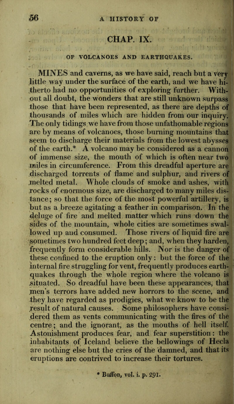 CHAP. IX. .. i OP VOLCANOES AND EARTHQUAKES. >ll r-, MINES and caverns, as we have said, reach but a veryyl little way under the surface of the earth, and we have hi- ,therto had no opportunities of exploring further. With-i. ,out all doubt, the wonders that are still unknown surpass? those that have been represented, as there are depths off thousands of miles which are hidden from our inquiry. The only tidings we have from those unfathomable regions are by means of volcanoes, those burning mountains that seem to discharge their materials from the lowest abysses j of the earth.* A volcano may be considered as a cannohl of immense size, the mouth of which is often near two^ miles in circumference. From this dreadful aperture are .discharged torrents of flame and sulphur, and rivers of .melted metal. Whole clouds of smoke and ashes, with rocks of enormous size, are discharged to many miles dis- tance ; so that the force of the most powerful artillery, is but as a breeze agitating a feather in comparison. In the deluge of fire and melted matter which runs down the sides of the mountain, whole cities are sometimes swal- lowed up and consumed. Those rivers of liquid fire are sometimes two hundred feet deep; and, when they harden, frequently form considerable hills. Nor is the danger ofi these confined to the eruption only: but the force of thel internal fire struggling for vent, frequently produces earth-Jj quakes through the whole region where the volcano is® situated. So dreadful have been these appearances, that men’s terrors have added new horrors to the scene, and they have regarded as prodigies, what we know to be the result of natural causes. Some philosophers have consi- dered them as vents communicating with the fires of the centre; and the ignorant, as the mouths of hell itself. Astonishment produces fear, and fear superstition: the inhabitants of Iceland believe the bellowings of Hecla are nothing else but the cries of the damned, and that its eruptions are contrived to increase their tortures. * Buffqn, vol. i. p. 291.