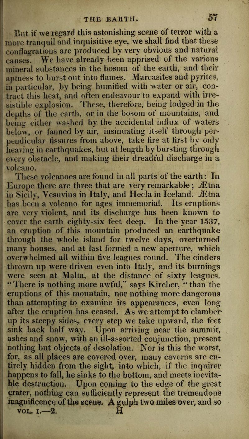 11 Eat if we regard this astonishing scene of terror with a I more tranquil and inquisitive eye, we shall find that these ; conflagrations are produced by very obvious and natural causes. We have already been apprised of the various j mineral substances in the bosom of the earth, and tlieir aptness to burst out into flames. Marcasites and pyrites, in particular, by being humified with water or air, con- ! tract tliis heat, and often endeavour to expand w ith irre- sistible explosion. These, therefore, being lodged in the depths of the earth, or in the bosom of mountains, and being either washed by the accidental influx of waters below, or fanned by air, insinuating itself through per- pendicular fissures from above, take fire at first by only heaving in earthquakes, but at length by bursting through every obstacle, and making their dreadful discharge in a volcano. These volcanoes are found in all parts of the earth: In I Europe there are three that are very remarkable; jEtna ■ in Sicily, Vesuvius in Italy, and Heclain Iceland. JEtna I has been a volcano for ages immemorial. Its eruptions I are very violent, and its discharge has been known to cover the earth eighty-six feet deep. In the year 1537, , an eruption of this mountain produced an earthquake I through the whole island for twelve days, overturned many houses, and at last formed a new aperture, which overwhelmed all within five leagues round. The cinders j thrown up were driven even into Italy, and its burnings were seen at Malta, at the distance of sixty leagues. “ There is nothing more awful,” says Kircher, “ than the ’ eruptions of this mountain, nor nothing more dangerous than attempting to examine its appearances, even long after the eruption has ceased. As we attempt to clamber up its steepy sides^, every step we take upward, the feet sink back half way. Upon arriving near the summit, ashes and snow, with an ill-assorted conjunction, present nothing but objects of desolation. ]Vor is this the worst, for, as all places are covered over, many caverns are en- ; tirely hidden from the sight, into which, if the inquirer happens to fall, he sinks to the bottom, and meets inevita- ble destruction. Upon coming to the edge of the great crater, nothing can sufficiently represent the tremendous magnificence of the scene. A gulph two miles over, and so voE. I.—2. H