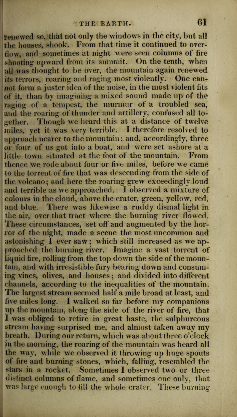 I renewed so, that not only the windows in the city, but all i the houses, shook. From that time it continued to over- flow, and sometimes at night were seen columns of fire shooting upward from its summit. On the tenth, when all was thought to be over, the mountain again renewed its terrors, roaring and raging most violently. One can- not form a j lister idea of the noise, in the most violent fits of it, than by imagining a mixed sound made up of the raging of a tempest, tlie murmur of a troubled sea, and the roaring of thunder and artillery, confused all to- j getlier. Though we heard this at a distance of twelve miles, yet it was very terrible. I therefore resolved to approach nearer to the mountain; and, accordingly, three or four of us got into a boat, and were set ashore at a little town situated at the foot of the mountain. From thence we rode about four or five miles, before we came to the torrent of fire that was descending from the side of the volcano; and here the roaring grew exceedingly.loud and terrible as we approached. I observed a mixture of i colours in the cloud, above the crater, green, yellow, red, i and blue. There was likewise a ruddy dismal light in the air, over that tract where the burning river flowed. These circumstances, set off and augmented by the hor- ror of the night, made a scene the most uncommon and astonisliing I ever saw; w hich still increased as we ap- proached the burning river. Imagine a vast torrent of I liquid fire, rolling from the top dow n the side of the moun- ,1 tain, and with irresistible fury bearing down and consum- |ing vines, olives, and houses; and divided into different 1 channels, according to the inequalities of the mountain. ’ The largest stream seemed half a mile broad at least, and five miles long. I walked so far before my companions up the mountain, along the side of the river of fire, that I was obliged to retire in great haste, the sulphureous stream having surprised me, and almost taken away my breath. During our return, w Inch was about three o’clock in the morning, the roaring of the mountain w as heard all the w ay, w Idle we observed it throwing up huge spouts of fire and burning stones, which, failing, resembled the stars ill a rocket. Sometimes I observed two or three distinct columns of dame, and sometimes one only, that w as large enough to fill the wdiole crater. Those burning