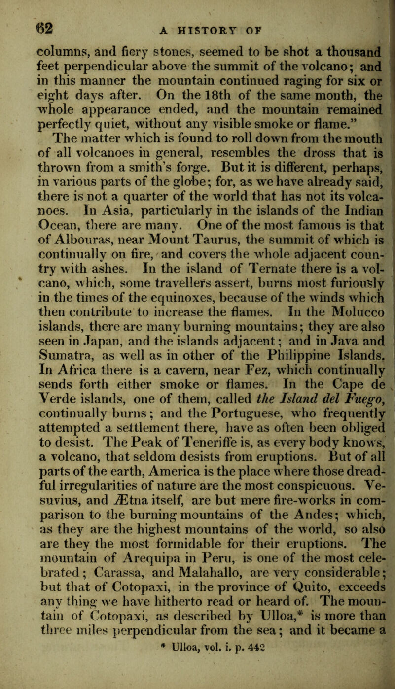 columns, and fiery stones, seemed to be shot a thousand feet perpendicular above the summit of the volcano; and in this manner the mountain continued raging for six or eight days after. On the 18th of the same month, the whole appearance ended, and the mountain remained perfectly quiet, without any visible smoke or flame.” The matter which is found to roll down from the mouth of all volcanoes in general, resembles the dross that is thrown from a smith’s forge. But it is different, perhaps, in various parts of the globe; for, as we have already said, there is not a quarter of the world that has not its volca- noes. In Asia, particularly in the islands of the Indian Ocean, there are many. One of the most famous is that of Albouras, near Mount Taurus, the summit of which is continually on fire, and covers the whole adjacent coun- try with ashes. In the island of Tern ate there is a vol- cano, which, some travellers assert, burns most furiously in the times of the equinoxes, because of the winds which then contribute to increase the flames. In the Moliicco islands, there are many burning mountains; they are also seen in Japan, and the islands adjacent; and in Java and Sumatra, as well as in other of the Philippine Islands. In Africa there is a cavern, near Fez, which continually sends forth either smoke or flames. In the Cape de Verde islands, one of them, called the Island del FuegOy continually burns ; and the Portuguese, who frequently attempted a settlement there, have as often been obliged to desist. The Peak of Teneriffe is, as every body knows, a volcano, that seldom desists from eruptions. But of all parts of the earth, America is the place w here those dread- ful irregularities of nature are the most conspicuous. Ve- suvius, and ^tna itself, are but mere fire-works in com- parison to the burning mountains of the Andes; which, as they are the highest mountains of the world, so also are they the most formidable for their eruptions. The mountain of Arequipa in Peru, is one of the most cele- brated ; Carassa, and Malahallo, are very considerable; but that of Cotopaxi, in the province of Quito, exceeds any thing w'e have hitherto read or heard of. The moun- tain of Cotopaxi, as described by Clloa,* is more than three miles perpendicular from the sea; and it became a