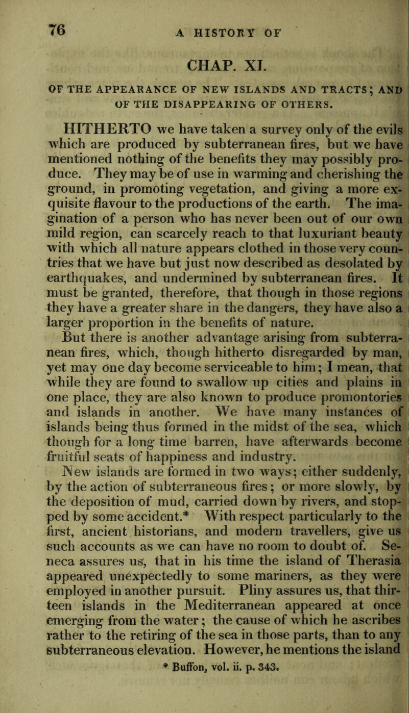 CHAP. XI. OF THE APPEARANCE OF NEW ISLANDS AND TRACTS; AND OF THE DISAPPEARING OF OTHERS. HITHERTO we have taken a survey only of the evils which are produced by subterranean fires, but we have mentioned nothing of the benefits they may possibly pro- duce. They may be of use in warming and cherishing the ground, in promoting vegetation, and giving a more ex- quisite flavour to the productions of the earth. The ima- gination of a person who has never been out of our own mild region, can scarcely reach to that luxuriant beauty with which all nature appears clothed in those very coun- tries that we have but just now described as desolated by earthquakes, and undermined by subterranean fires. It must be granted, therefore, that though in those regions they have a greater share in the dangers, they have also a larger proportion in the benefits of nature. But there is another advantage arising from subterra- nean fires, which, though hitherto disregarded by man, yet may one day become serviceable to him; I mean, that while they are found to swallow up cities and plains in one place, they are also known to produce promontories and islands in another. We have many instances of islands being thus formed in the midst of the sea, which, though for a long time barren, have afterwards becom^ fruitful seats of happiness and industry. 1| New islands are formed in two ways; either suddenly,^ by the action of subterraneous fires; or more slowly, by * the deposition of mud, carried down by rivers, and stop-^ ped by some accident.* With respect particularly to theli first, ancient historians, and modern travellers, give us i such accounts as we can have no room to doubt of. Se-,4| neca assures us, that in his time the island of Therasia ; appeared unexpectedly to some mariners, as they were | employed in another pursuit. Pliny assures us, that thir- j teen islands in the Mediterranean appeared at once emerging from the water; the cause of which he ascribes rather to the retiring of the sea in those parts, than to any * subterraneous elevation. However, he mentions the island * BufFon, vol. ii. p. 343. I