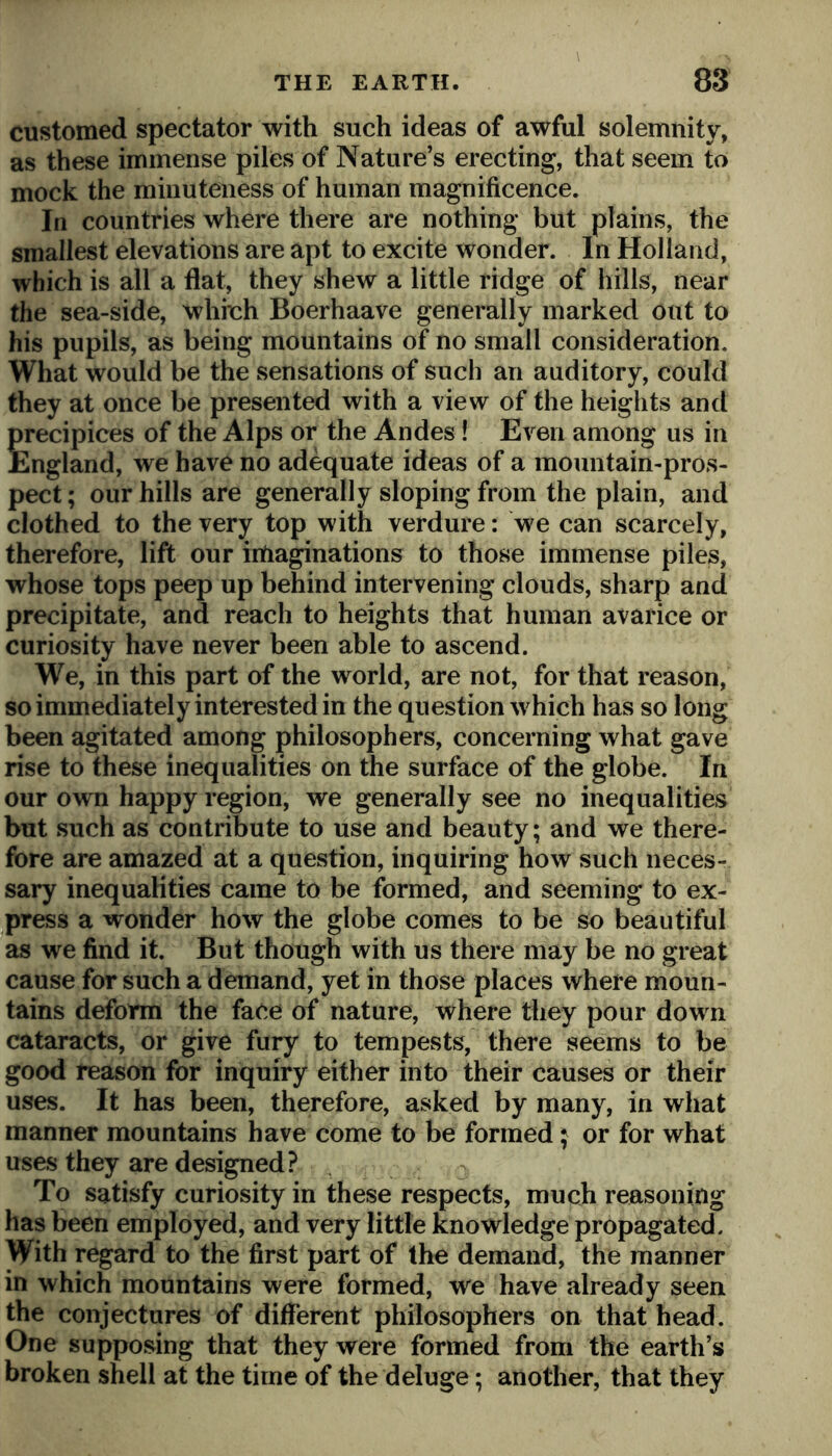 customed spectator with such ideas of awful solemnity, as these immense piles of Nature’s erecting, that seem to mock the minuteness of human magnificence. In countries where there are nothing but plains, the smallest elevations are apt to excite wonder. In Holland, which is all a flat, they shew a little ridge of hills, near the sea-side, whinh Boerhaave generally marked out to his pupils, as being mountains of no small consideration. What would be the sensations of such an auditory, could they at once be presented with a view of the heights and precipices of the Alps or the Andes! Even among us in England, we have no adequate ideas of a mountain-pros- pect ; our hills are generally sloping from the plain, and clothed to the very top with verdure: we can scarcely, therefore, lift our irtiaginations to those immense piles, whose tops peep up behind intervening clouds, sharp and precipitate, and reach to heights that human avarice or curiosity have never been able to ascend. We, in this part of the world, are not, for that reason, so immediately interested in the question which has so long been agitated among philosophers, concerning what gave rise to these inequalities on the surface of the globe. In our own happy region, we generally see no inequalities but such as contribute to use and beauty; and we there- fore are amazed at a question, inquiring how such neces- sary inequalities came to be formed, and seeming to ex- jpress a wonder how the globe comes to be so beautiful as we find it. But though with us there may be no great cause for such a demand, yet in those places where moun- tains deform the face of nature, where they pour down cataracts, or give fury to tempests, there seems to be good reason for inquiry either into their causes or their uses. It has been, therefore, asked by many, in what manner mountains have come to be formed; or for what uses they are designed? To satisfy curiosity in these respects, much reasoning has been employed, and very little knowledge propagated. With regard to the first part of the demand, the manner in which mountains were formed, we have already seen the conjectures of different philosophers on that head. One supposing that they were formed from the earth’s broken shell at the time of the deluge; another, that they