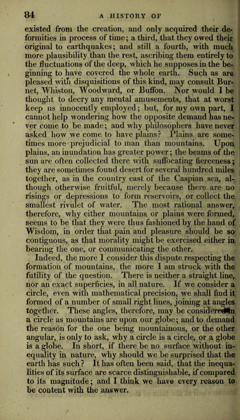 existed from the creation, and only acquired their de- formities in process of time; a third, that they owed their original to earthquakes; and still a fourth, with much more plausibility than the rest, ascribing them entirely to the fluctuations of the deep, which he supposes in the be- ginning to have covered the whole earth. Such as are pleased with disquisitions of this kind, may consult Bur- net, Whiston, Woodward, or BufFon. Nor would I be thought to decry any mental amusements, that at worst keep us innocently employed; but, for my own part, I cannot help wondering how the opposite demand has ne- ver come to be made; and why philosophers have never asked how we come to have plains? Plains are some- times more prejudicial toman than mountains. Upon plains, an inundation has greater power; the beams of the sun are often collected there with suffocating fiex'ceness; they are sometimes found desert for several hundred miles together, as in the country east of the Caspian sea, al- though otherwise fruitful, merely because there are no risings or depressions to form reservoirs, or collect the smallest rivulet of water. The most rational answer, therefore, why either mountain^ or plains were formed, seems to be that they were thus fashioned by the hand of Wisdom, in order that pain and pleasure should be so contiguous, as that morality might be exercised either in bearing the one, or communicating the other. Indeed, the more I consider this dispute respecting the formation of mountains, fhe more I am struck with the futility of the question. There is neither a straight line, nor an exact superficies, in all nature. If we consider a circle, even with mathematical precision, w^e shall find it; formed of a number of small right lines, joining at angles together. These angles, therefore, may be considerr^n a circle as mountains are upon our globe; and to demand the reason for the one being mountainous, or the other angular, is only to ask, why a circle is a circle, or a globe is a globe. In short, if there be no surface without in- equality in nature, why should we be surprised that the earth has such? It has often been said, that the inequa- lities of its surface are scarce distinguishable, if compared to its magnitude; and I think we have every reason to be content with the answer.