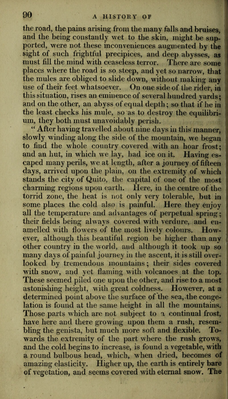 the road, the pains arising from the many falls and bruises, and the being constantly wet to the skin, might be sup- , ported, were not these inconveniences augmented by the sight of such frightful precipices, and deep abysses, as must fill the mind with ceaseless terror. There are some places where the road is so steep, and yet so narrow, that the mules are obliged to slide down, without making any use of their feet whatsoever. On one side of the rider, in this situation, rises an eminence of several hundred yards; and on the other, an abyss of equal depth; so that if he in the least checks his mule, so as to destroy the equilibri- um, they both must unavoidably perish. “ After having travelled about nine days in this manner, slowly winding along the side of the mountain, we began to find the whole country covered with an hoar frost; and an hut, in which we lay, had ice on it. Having es- - caped many perils, we at length, after a journey of fifteen i days, arrived upon the plain, on the extremity of which i stands the city of Quito, the capital of one of the most : charming regions upon earth. Here, in the centre of the torrid zone, the heat is not only very tolerable, but in i some places the cold also is painful. Here they enjoy j all the temperature and advantages of perpetual spring; their fields being always covered with verdure, and en- amelled with flowers of the most lively colours. How- ever, although this beautiful region be higher than any other country in the world, and although it took up so many days of painful journey in the ascent, it is still over- looked by tremendous mountains; their sides covered with snow, and yet flaming with volcanoes at the top. These seemed piled one upon the other, and rise to a most astonishing height, with great coldness. However, at a determined point above the surface of the sea, .the conge- lation is found at the same height in all the mountains. Those parts which are not subject to a continual frost, have here and there growing upon them a rush, resem- bling the genista, but much more soft and flexible. To- wards the extremity of the part where the rush grows, and the cold begins to increase, is found a vegetable, w ith a round bulbous head, which, when dried, becomes of amazing elasticity. Higher up, the earth is entirely bare of vegetation, and seems covered with eternal snow. The