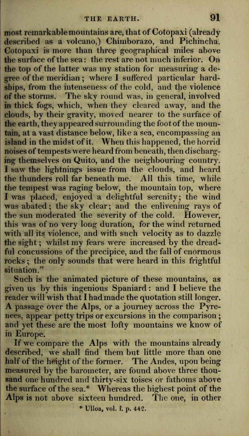 most remarkable mountains are, that of Cotopaxi (already described as a volcano,) Chimborazo, and Pichincha. Cotopaxi is more than thre^ geographical miles above the surface of the sea: the rest are not much inferior. On the top of the latter was my station for measuring a de- gree of the meridian; where I suffered particular hard- ships, from the intenseness of the cold, and the violence of the storms. The sky round was, in general, involved in thick fogs, which, when they cleared away, and the clouds, by their gravity, moved nearer to the surface of the earth, they appeared surrounding the foot of the moun- tain, at a vast distance below, like a sea^ encompassing an island in the midst of it. When this happened, the horrid noises of tempests were heard from beneath, then discharg- ing themselves on Quito, and the neighbouring country. I saw the lightnings issue from the clouds, and heard the thunders roll far beneath me. All this time, while the tempest was raging below, the mountain top, where I was placed, enjoyed a delightful serenity; the wind was abated; the sky clear; and the enlivening rays of the sun moderated the severity of the cold. However, this was of no very long duration, for the wind returned with all its violence, and with such velocity as to dazzle the sight; whilst my fears were increased by the dread- ful concussions of the precipice, and the fall of enormous rocks; the only sounds that were heard in this frightful situation.” Such is the animated picture of these mountains, as given us by this ingenious Spaniard: and I believe the reader will wish that I had made the quotation still longer. A passage over the Alps, or a journey across the Pyre- nees, appear petty trips or excursions in the comparison; and yet these are the most lofty mountains we know of in Europe. If we compare the Alps with the mountains already described, we shall find them but little more than one half of the height of the former. The Andes, upon being measured by the barometer, are found above three thou- sand one hundred and thirty-six toises or fathoms above the surface of the sea.* Whereas the highest point of the Alps is not above sixteen hundred. The one, in other Ulloa, vol, ?. p. 442.