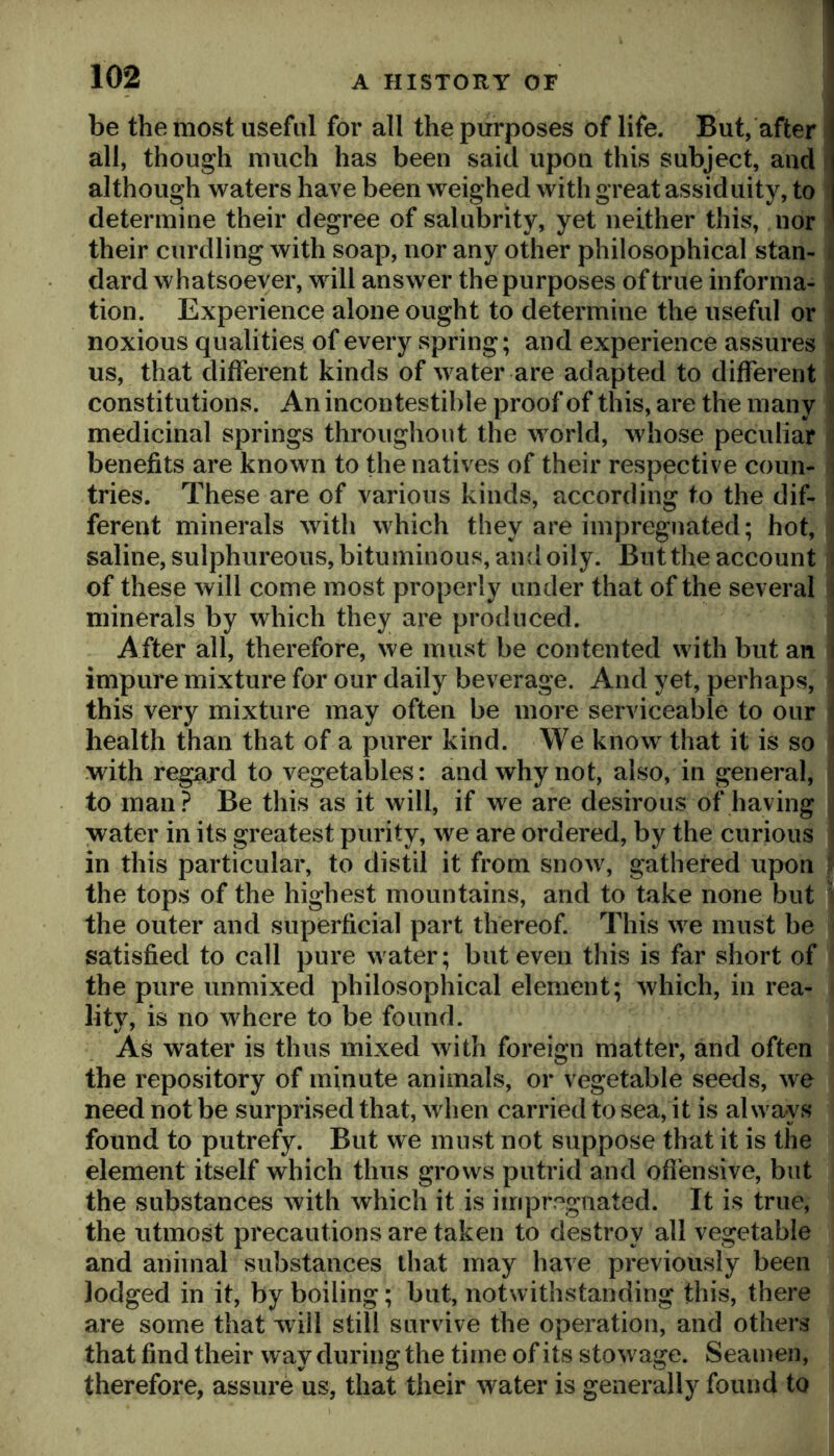 be the most useful for all the purposes of life. But, after all, though much has been said upon this subject, and although waters have been weighed with great assiduity, to determine their degree of salubrity, yet neither this, nor > their curdling with soap, nor any other philosophical stan- ^ dard whatsoever, will answer the purposes of true informa- . tion. Experience alone ought to determine the useful or « noxious qualities of every spring; and experience assures « us, that different kinds of water are adapted to different i constitutions. An incontestible proof of this, are the many : medicinal springs throughout the world, whose peculiar i benefits are known to the natives of their respective coun- i tries. These are of various kinds, according to the dif- ferent minerals with which they are impregnated; hot, saline, sulphureous, bituminous, and oily. But the account i of these will come most properly under that of the several i minerals by which they are produced. After all, therefore, we must be contented with but an i impure mixture for our daily beverage. And yet, perhaps, this very mixture may often be more serviceable to our i health than that of a purer kind. We know^ that it is so i with regard to vegetables: and why not, also, in general, to man ? Be this as it will, if we are desirous of having water in its greatest purity, we are ordered, by the curious ; in this particular, to distil it from snow, gathered upon ^ the tops of the highest mountains, and to take none but ■ the outer and superficial part thereof. This we must be satisfied to call pure water; but even this is far short of the pure unmixed philosophical element; which, in rea- lity, is no where to be found. As water is thus mixed with foreign matter, and often the repository of minute animals, or vegetable seeds, we need not be surprised that, when carried to sea, it is always found to putrefy. But we must not suppose that it is the element itself which thus grows putrid and ofi’ensive, but the substances with which it is impregnated. It is true, the utmost precautions are taken to destroy all vegetable and animal substances that may have previously been lodged in it, by boiling; but, notwithstanding this, there are some that will still survive the operation, and others i that find their way during the time of its stowage. Seamen, therefore, assure us, that their water is generally found to