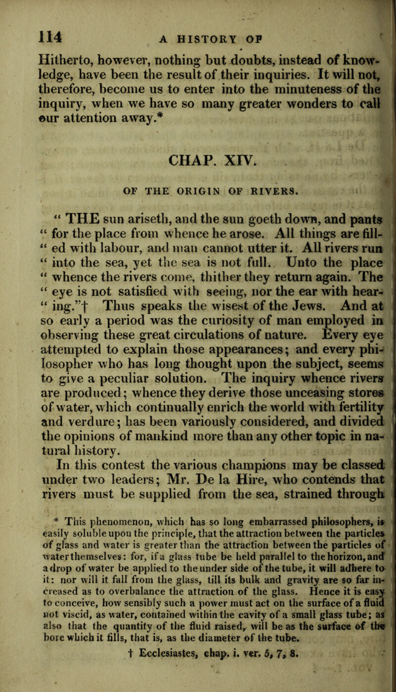 Hitherto, howevei', nothing but doubts, instead of know- ledge, have been the result of their inquiries. It will not, therefore, become us to enter into the minuteness of the inquiry, when we have so many greater wonders to call eur attention away.* CHAP. XIV. OF THE ORIGIN OF RIVERS. “ THE sun ariseth, and the sun goeth down, and pants I for the place from whence he arose. All things are fill- I “ ed with labour, and man cannot utter it. All rivers run “ into the sea, yet the sea is not full. Unto the place “ whence the rivers come, thither they return again. The eye is not satisfied with seeing, nor the ear with hear- “ ing.”t Thus speaks the wisest of the Jews. And at so early a period was the curiosity of man employed in observing these great circulations of nature. Every eye attempted to explain those appearances; and every phi- losopher who has long thought upon the subject, seems to give a peculiar solution. The inquiry whence rivers are produced; whence they derive those unceasing stores of water, which continually enrich the world with fertility ; and verdure; has been variously considered, and divided 1 the opinions of mankind more than any other topic in na- tural history. In this contest the various champions may be classed under two leaders; Mr. De la Hire, who contends that rivers must be supplied from the sea, strained through ^ This phenomenon, which has so long embarrassed philosophers, is : easily soluble upon the principle, that the attraction between the particles of glass and water is greater than the attraction between the particles of water themselves: for, if a glass tube be held parallel to the horizon, and a drop of water be applied to the under side of the tube, it will adhere to it: nor will it fall from the glass, till its bulk and gravity are so far in- creased as to overbalance the attraction of the glass. Hence it is easy to conceive, how sensibly such a power must act on the surface of a fluid wot viscid, as water, cotitained within the cavity of a small glass tube; as . also that the quantity of the fluid raised, will be as the surface of the « bore which it fills, that is, as the diameter of the tube. t Ecclesiastes, chap. i. vcr. 5, 7, 8.