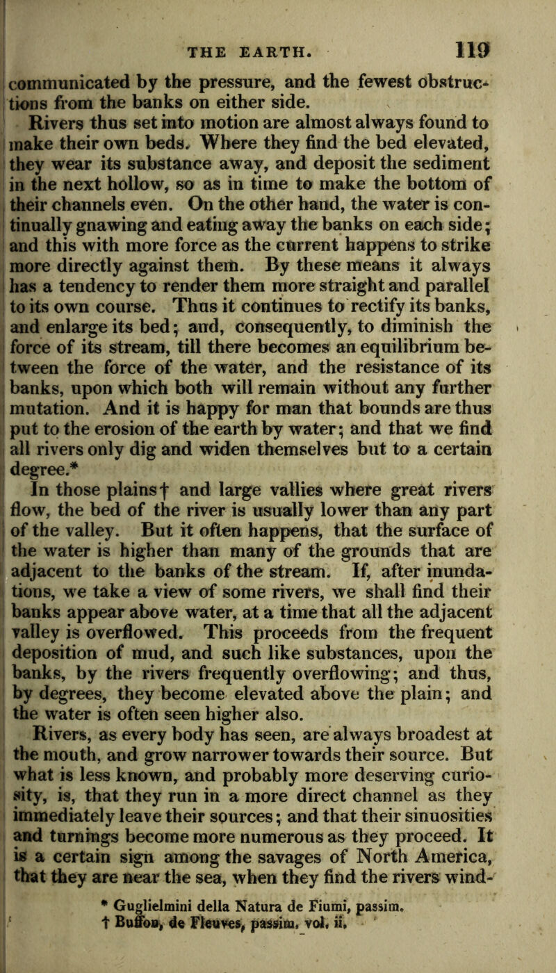 i communicated by the pressure, and the fewest obstruc* tions from the banks on either side. Rivers thus set into motion are almost always found to make their own beds. Where they find the bed elevated, they wear its substance away, and deposit the sediment in the next hollow, so as in time to make the bottom of , their channels even. On the other hand, the water is con- i tinually gnawing and eating away the banks on each side; and this with more force as the current happens to strike more directly against theili. By these means it always ! has a tendency to render them more straight and parallel to its own course. Thus it continues to rectify its banks, and enlarge its bed; and, consequently, to diminish the force of its stream, till there becomes an equilibrium be- tween the force of the water, and the resistance of its banks, upon which both will remain without any further ; mutation. And it is happy for man that bounds are thus put to the erosion of the earth by water; and that we find all rivers only dig and widen themselves but to a certain degree.* In those plains f and large vallies where great rivers flow, the bed of the river is usually lower than any part ; of the valley. But it often happens, that the surface of the water is higher than many of the grounds that are adjacent to the banks of the stream. If, after inunda- tions, we take a view of some rivers, we shall find their banks appear above water, at a time that all the adjacent valley is overflowed. This proceeds from the frequent deposition of mud, and such like substances, upon the banks, by the rivers frequently overflowing; and thus, by degrees, they become elevated above the plain; and the water is often seen higher also. Rivers, as every body has seen, are always broadest at the mouth, and grow narrower towards their source. But what is less known, and probably more deserving curio- sity, is, that they run in a more direct channel as they immediately leave their sources; and that their sinuosities and turnings become more numerous as they proceed. It is a certain sign among the savages of North America, that they are near the sea, when they find the rivers wind- * Guglielmini della Natura de Fiumi, passim. t d« Flettve», passim. vol< ii.