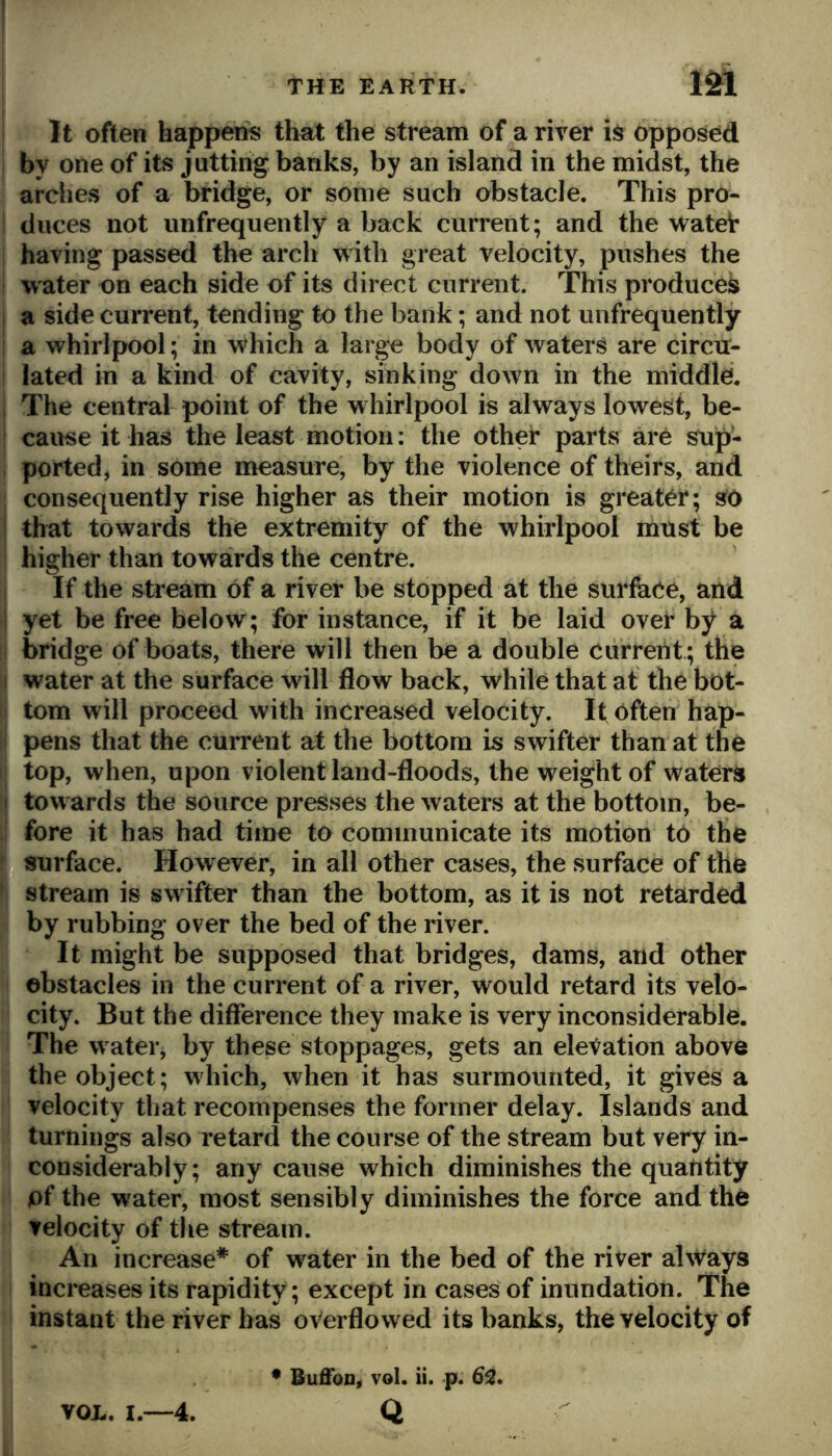 It often happens that the stream of a river is opposed by one of its jutting banks, by an island in the midst, the arches of a bridge, or some such obstacle. This pro- duces not iinfrequently a back current; and the watei* having passed the arch with great velocity, pushes the water on each side of its direct current. This produces a side current, tending to the bank; and not iinfrequently a whirlpool; in which a large body of waters are circir- lated in a kind of cavity, sinking down in the middle. The central point of the whirlpool is always lowest, be- cause it has the least motion: the other parts are sup- ported, in some measure, by the violence of theirs, and consequently rise higher as their motion is greater; sfO that towards the extremity of the whirlpool must be higher than towards the centre. If the stream of a river be stopped at the surface, and yet be free below; for instance, if it be laid over by a bridge of boats, there will then be a double current ; the water at the surface will flow back, while that at the bot- tom will proceed with increased velocity. It often hap- pens that the current at the bottom is swifter than at the top, when, upon violent land-floods, the weight of waters towards the source presses the waters at the bottom, be- .fore it has had time to communicate its motion to the n surface. However, in all other cases, the surface of the I stream is sw ifter than the bottom, as it is not retarded by rubbing over the bed of the river. It might be supposed that bridges, dams, and other obstacles in the current of a river, would retard its velo- city. But the difference they make is very inconsiderable. The w atei j by these stoppages, gets an elevation above the object; which, when it has surmounted, it gives a velocity that recompenses the former delay. Islands and turnings also retard the course of the stream but very in- considerably; any cause which diminishes the quantity pf the water, most sensibly diminishes the force and tho velocity of the stream. An increase* of water in the bed of the river always inci*eases its rapidity; except in cases of inundation. The instant the river has overflowed its banks, the velocity of • Buffon, vol. ii. p. (S3. VOL. I.—4. Q