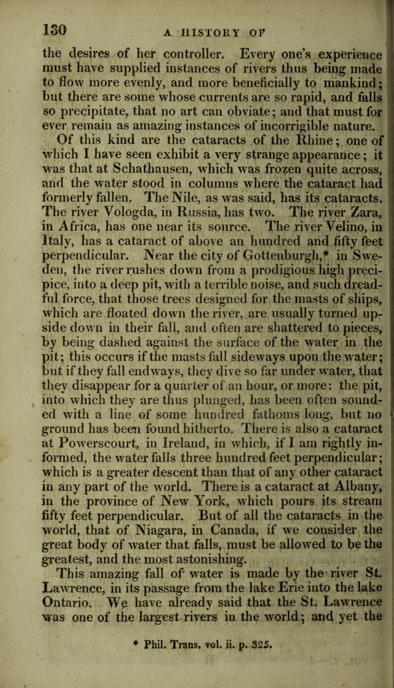 ISO the desires of her controller. Every one’s experience must have supplied instances of rivers thus being made to flow more evenly, and more beneficially to mankind; but there are some whose currents are so rapid, and falls so precipitate, that no art can obviate; and that must for ever remain as amazing instances of incorrigible nature. 4 Of this kind are the cataracts of the Rhine; one of which I have seen exhibit a very strange appearance; it was that at Schathausen, which was frozen quite across, and the water stood in columns where the cataract had formerly fallen. The Nile, as was said, has its cataracts. The river Vologda, in Russia, has two. The river Zara, in Africa, has one near its source. The river Velino, in Italy, has a cataract of above an hundred and fifty feet perpendicular. Near the city of Gottenburgh,* in Swe- den, the river rushes down from a prodigious high preci- pice, into a deep pit, with a terrible noise, and such dread- ful force, that those trees designed for the masts of ships, which are floated down the river, are usually turned up- side down in their fall, and often are shattered to pieces, by being dashed against the surface of the water in the pit; this occurs if the masts fall sideways upon the water; but if they fall endways, they dive so far under water, that ! they disappear for a quarter of an hour, or more: the pit, into which they are thus plunged, has been often sound- ed with a line of some hundred fathoms long, but no ground has been found hitherto. There is also a cataract at Powerscourt, in Ireland, in which, if I am rightly in- ] formed, the water falls three hundred feet perpendicular; i which is a greater descent than that of any other cataract in any part of the world. There is a cataract at Albany, in the province of New York, which pours its stream fifty feet perpendicular. But of all the cataracts^ in the world, that of Niagara, in Canada, if we consider the great body of water that falls, must be allowed to be the greatest, and the most astonishing. This amazing fall of water is made by the* river St. Lawrence, in its passage from the lake Erie into the lake Ontario. have already said that the St. Lawrence was one of the largest rivers in the world; and yet the ♦ Phil, Trans, vol. ii. p. 325.