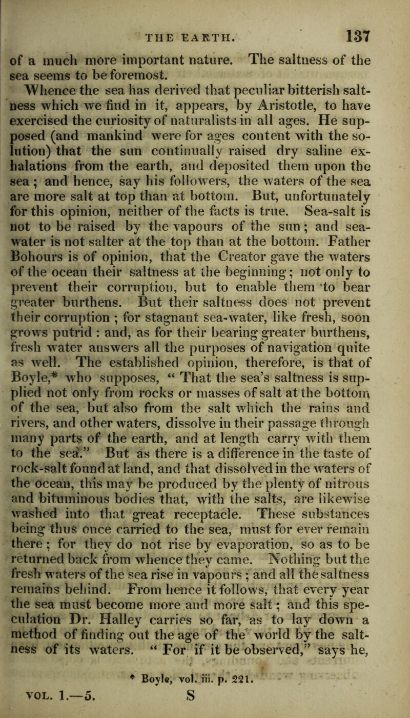 of a much more important nature. The saltness of the sea seems to be foremost. Whence the sea has derived that peculiar bitterish salt- ness which we find in it, appears, by Aristotle, to have exercised the curiosity of naturalists in all ages. He sup- posed (and mankind were for ages content with the so- lution) that the sun continually raised dry saline ex- halations from the earth, and deposited them upon the sea ; and hence, say his followers, the waters of the sea are more salt at top than at bottom. But, unfortunately for this opinion, neither of the facts is true. Sea-salt is not to be raised by the vapours of the sun; and sea- water is not sal ter at the top than at the bottom. Father Bohours is of opinion, that the Creator gave the waters of the ocean their saltness at the beginning; not only to prevent their corruption, but to enable them 'to bear greater burthens. But their saltness does not prevent their corruption ; for stagnant sea-water, like fresh, soon grow s putrid : and, as for their bearing greater burthens, fresh w^ater answers all the purposes of navigation quite as well. The established opinion, therefore, is that of Boyle,^ who supposes, “ That the sea’s saltness is sup- plied not only from rocks or masses of salt at the bottom of the sea, but also from the salt which the rains and rivers, and other waters, dissolve in their passage through many parts of the earth, and at length carry with them to the sea.” But as there is a diflference in the taste of rock-salt found at land, and that dissolved in the w aters of the ocean, this may be produced by the plenty of nitrous and bituminous bodies that, with the salts, are likewise washed into that great receptacle. These substances being thus once carried to the sea, must for ever remain there; for they do not rise by evaporation, so as to be returned back from whence they came. Nothing but the fresh w aters of the sea rise in vapours ; and all the saltness remains beiiind. From hence it follows, that every year the sea must become more and more salt; and this spe- culation Dr. Halley carries so far, as to lay down a method of finding out the age of the world by the salt- ness of its waters. “ For if it be observed,” says he, ^ Boyle, vol. iii. p. 221. VOL. 1.—5. S